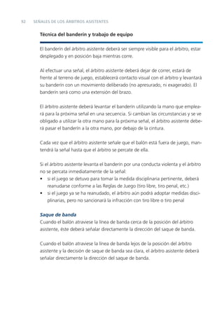 92   SEÑALES DE LOS ÁRBITROS ASISTENTES


        Técnica del banderín y trabajo de equipo


        El banderín del árbitro asistente deberá ser siempre visible para el árbitro, estar
        desplegado y en posición baja mientras corre.


        Al efectuar una señal, el árbitro asistente deberá dejar de correr, estará de
        frente al terreno de juego, establecerá contacto visual con el árbitro y levantará
        su banderín con un movimiento deliberado (no apresurado, ni exagerado). El
        banderín será como una extensión del brazo.


        El árbitro asistente deberá levantar el banderín utilizando la mano que emplea-
        rá para la próxima señal en una secuencia. Si cambian las circunstancias y se ve
        obligado a utilizar la otra mano para la próxima señal, el árbitro asistente debe-
        rá pasar el banderín a la otra mano, por debajo de la cintura.


        Cada vez que el árbitro asistente señale que el balón está fuera de juego, man-
        tendrá la señal hasta que el árbitro se percate de ella.


        Si el árbitro asistente levanta el banderín por una conducta violenta y el árbitro
        no se percata inmediatamente de la señal:
        • si el juego se detuvo para tomar la medida disciplinaria pertinente, deberá
            reanudarse conforme a las Reglas de Juego (tiro libre, tiro penal, etc.)
        • si el juego ya se ha reanudado, el árbitro aún podrá adoptar medidas disci-
            plinarias, pero no sancionará la infracción con tiro libre o tiro penal

        Saque de banda
        Cuando el balón atraviese la línea de banda cerca de la posición del árbitro
        asistente, éste deberá señalar directamente la dirección del saque de banda.


        Cuando el balón atraviese la línea de banda lejos de la posición del árbitro
        asistente y la decisión de saque de banda sea clara, el árbitro asistente deberá
        señalar directamente la dirección del saque de banda.
 