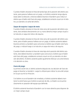 SEÑALES DE LOS ÁRBITROS ASISTENTES          93


Cuando el balón atraviese la línea de banda lejos de la posición del árbitro asis-
tente, pero parezca hallarse aún en juego, o el árbitro asistente tenga alguna
duda sobre la dirección, entonces deberá levantar el banderín para indicar al
árbitro que el balón está fuera de juego, establecerá contacto visual con el árbi-
tro y se atendrá a la señal del árbitro.

Saque de esquina / saque de meta
Cuando el balón atraviese la línea de meta cerca de la posición del árbitro asis-
tente, éste señalará directamente con su mano derecha (mejor campo visual) si
se trata de un saque de meta o de esquina.


Cuando el balón atraviese la línea de meta cerca de la posición del árbitro asis-
tente, pero el balón parezca hallarse aún en juego, el árbitro asistente deberá
levantar primero su banderín para comunicar al árbitro que el balón está fuera
de juego, e indicará luego si se trata de un saque de meta o de esquina.


Cuando el balón atraviese la línea de meta lejos de la posición del árbitro asis-
tente, éste deberá levantar su banderín para comunicar al árbitro que el balón
está fuera del juego, establecerá contacto visual con él y se atendrá a la deci-
sión del árbitro. El árbitro asistente podrá igualmente efectuar una señal directa
si la decisión es clara.


Fuera de juego
La primera acción de un árbitro asistente después de una decisión de fuera de
juego es levantar su banderín. Luego lo utilizará para indicar la zona del campo
en la que ocurrió la infracción.


Si el árbitro no ve el banderín de inmediato, el árbitro asistente deberá man-
tener la señal hasta que el árbitro se percate de ella, o el balón se encuentre
claramente en posesión del equipo que deﬁende.


El árbitro asistente levantará el banderín con la mano derecha para disponer de
un mejor campo visual.
 