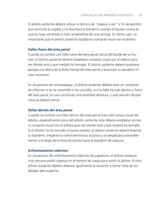 SEÑALES DE LOS ÁRBITROS ASISTENTES         95


El árbitro asistente deberá utilizar la técnica de “esperar y ver” a ﬁn de permitir
que continúe la jugada y no levantará el banderín cuando el equipo contra el
cual se haya cometido la falta se beneﬁcie de una ventaja. En dicho caso, es
importante que el árbitro asistente establezca contacto visual con el árbitro.

Faltas fuera del área penal
Cuando se cometa una falta fuera del área penal (cerca del borde de la mis-
ma), el árbitro asistente deberá establecer contacto visual con el árbitro para
ver dónde está y qué medida ha tomado. El árbitro asistente deberá quedarse
parado a la altura de la línea frontal del área penal y levantará su banderín en
caso necesario.


En situaciones de contraataque, el árbitro asistente deberá estar en condición
de informar si se ha cometido o no una falta, o si la falta ha sido dentro o fuera
del área penal, lo cual constituye una prioridad absoluta, y qué sanción discipli-
naria se deberá tomar.


Faltas dentro del área penal
Cuando se cometa una falta dentro del área penal fuera del campo visual del
árbitro, especialmente cerca del árbitro asistente, éste deberá establecer prime-
ro contacto visual con el árbitro para ver dónde está y qué medida ha tomado.
Si el árbitro no ha tomado ninguna medida, el árbitro asistente deberá levantar
su banderín, empleará la señal electrónica acústica y se desplazará ostensible-
mente a lo largo de la línea de banda hacia el banderín de esquina.


Enfrentamiento colectivo
En situaciones de enfrentamiento colectivo de jugadores, el árbitro asistente
más cercano podrá ingresar en el terreno de juego para asistir al árbitro. El otro
árbitro asistente deberá observar igualmente la situación y tomar nota de los
detalles del incidente.
 