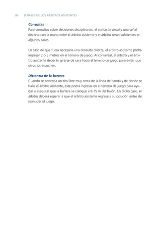 96   SEÑALES DE LOS ÁRBITROS ASISTENTES


        Consultas
        Para consultas sobre decisiones disciplinarias, el contacto visual y una señal
        discreta con la mano entre el árbitro asistente y el árbitro serán suﬁcientes en
        algunos casos.


        En caso de que fuera necesaria una consulta directa, el árbitro asistente podrá
        ingresar 2 o 3 metros en el terreno de juego. Al conversar, el árbitro y el árbi-
        tro asistente deberán girarse de cara hacia el terreno de juego para evitar que
        otros los escuchen.

        Distancia de la barrera
        Cuando se conceda un tiro libre muy cerca de la línea de banda y de donde se
        halle el árbitro asistente, éste podrá ingresar en el terreno de juego para ayu-
        dar a asegurar que la barrera se coloque a 9.15 m del balón. En dicho caso, el
        árbitro deberá esperar a que el árbitro asistente regrese a su posición antes de
        reanudar el juego.
 