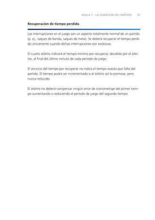 REGLA 7 – LA DURACIÓN DEL PARTIDO        97


Recuperación de tiempo perdido


Las interrupciones en el juego son un aspecto totalmente normal de un partido
(p. ej., saques de banda, saques de meta). Se deberá recuperar el tiempo perdi-
do únicamente cuando dichas interrupciones son excesivas.


El cuarto árbitro indicará el tiempo mínimo por recuperar, decidido por el árbi-
tro, al ﬁnal del último minuto de cada periodo de juego.


El anuncio del tiempo por recuperar no indica el tiempo exacto que falta del
partido. El tiempo podrá ser incrementado si el árbitro así lo estimase, pero
nunca reducido.


El árbitro no deberá compensar ningún error de cronometraje del primer tiem-
po aumentando o reduciendo el periodo de juego del segundo tiempo.
 