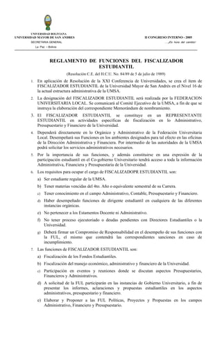 UNIVERSIDAD BOLIVIANA
UNIVERSIDAD MAYOR DE SAN ANDRES                                                II CONGRESO INTERNO - 2005
        SECRETARIA GENERAL                                                                 ….¡Es hora del cambio!
             La Paz – Bolivia




                       REGLAMENTO DE FUNCIONES DEL FISCALIZADOR
                                     ESTUDIANTIL
                                (Resolución C.E. del H.C.U. No. 84/89 de 5 de julio de 1989)
        1.    En aplicación de Resolución de la XXI Conferencia de Universidades, se crea el ítem de
              FISCALIZADOR ESTUDIANTIL de la Universidad Mayor de San Andrés en el Nivel 16 de
              la actual estructura administrativa de la UMSA.
        2.    La designación del FISCALIZADOR ESTUDIANTIL será realizada por la FEDERACION
              UNIVERSITARIA LOCAL. Se comunicará al Comité Ejecutivo de la UMSA, a fin de que se
              instruya la elaboración del correspondiente Memorándum de nombramiento.
        3. El FISCALIZADOR ESTUDIANTIL se constituye en un REPRESENTANTE
           ESTUDIANTIL en actividades específicas de fiscalización en lo Administrativo,
           Presupuestario y Financiero de la Universidad.
        4.    Dependerá directamente en lo Orgánico y Administrativo de la Federación Universitaria
              Local. Desempeñará sus Funciones en los ambientes designados para tal efecto en las oficinas
              de la Dirección Administrativa y Financiera. Por intermedio de las autoridades de la UMSA
              podrá solicitar los servicios administrativos necesarios.
        5.    Por la importancia de sus funciones, y además constituirse en una expresión de la
              participación estudiantil en el Co-gobierno Universitario tendrá acceso a toda la información
              Administrativa, Financiera y Presupuestaria de la Universidad.
        6.    Los requisitos para ocupar el cargo de FISCALIZADOPR ESTUDIANTIL son:
              a) Ser estudiante regular de la UMSA.
              b) Tener materias vencidas del 4to. Año o equivalente semestral de su Carrera.
              c)   Tener conocimiento en el campo Administrativo, Contable, Presupuestario y Financiero.
              d) Haber desempeñado funciones de dirigente estudiantil en cualquiera de las diferentes
                   instancias orgánicas.
              e) No pertenecer a los Estamentos Docente ni Administrativo.
              f) No tener proceso ejecutoriado o deudas pendientes con Directores Estudiantiles o la
                 Universidad.
              g) Deberá firmar un Compromiso de Responsabilidad en el desempeño de sus funciones con
                   la FUL, el mismo que contendrá las correspondientes sanciones en caso de
                   incumplimiento.
        7.    Las funciones de FISCALIZADOR ESTUDIANTIL son:
              a) Fiscalización de los Fondos Estudiantiles.
              b) Fiscalización del manejo económico, administrativo y financiero de la Universidad.
              c)   Participación en eventos y reuniones donde se discutan aspectos Presupuestarios,
                   Financieros y Administrativos.
              d) A solicitud de la FUL participarán en las instancias de Gobierno Universitario, a fin de
                 presentar los informes, aclaraciones y propuestas estudiantiles en los aspectos
                 administrativos, presupuestario y financiero.
              e) Elaborar y Proponer a las FUL Políticas, Proyectos y Propuestas en los campos
                 Administrativo, Financiero y Presupuestario.
 