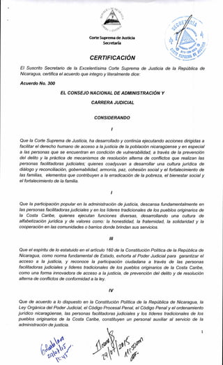 Corte Suprema de Justicia
Secretaría
11f4,
Zedity
CERTIFICACIÓN
El Suscrito Secretario de la Excelentísima Corte Suprema de Justicia de la República de
Nicaragua, certifica el acuerdo que integro y literalmente dice:
Acuerdo No. 300
EL CONSEJO NACIONAL DE ADMINISTRACIÓN Y
CARRERA JUDICIAL
CONSIDERANDO
Que la Corte Suprema de Justicia, ha desarrollado y continúa ejecutando acciones dirigidas a
facilitar el derecho humano de acceso a la justicia de la población nicaragüense y en especial
a las personas que se encuentran en condición de vulnerabilidad, a través de la prevención
del delito y la práctica de mecanismos de resolución alterna de conflictos que realizan las
personas facilitadoras judiciales; quienes coadyuvan a desarrollar una cultura jurídica de
diálogo y reconciliación, gobernabilidad, armonía, paz, cohesión social y el fortalecimiento de
las familias, elementos que contribuyen a la erradicación de la pobreza, el bienestar social y
el fortalecimiento de la familia.
Que la participación popular en la administración de justicia, descansa fundamentalmente en
las personas facilitadoras judiciales y en los líderes tradicionales de los pueblos originarios de
la Costa Caribe, quienes ejecutan funciones diversas, desarrollando una cultura de
alfabetización jurídica y de valores como: la honestidad, la fraternidad, la solidaridad y la
cooperación en las comunidades o barrios donde brindan sus servicios.
III
Que el espíritu de lo estatuido en el artículo 160 de la Constitución Política de la República de
Nicaragua, como norma fundamental de Estado, exhorta al Poder Judicial para garantizar el
acceso a la justicia, y reconoce la participación ciudadana a través de las personas
facilitadoras judiciales y líderes tradicionales de los pueblos originarios de la Costa Caribe,
como una forma innovadora de acceso a la justicia, de prevención del delito y de resolución
alterna de conflictos de conformidad a la ley.
IV
Que de acuerdo a lo dispuesto en la Constitución Política de la República de Nicaragua, la
Ley Orgánica del Poder Judicial, el Código Procesal Penal, el Código Penal y el ordenamiento
jurídico nicaragüense, las personas facilitadoras judiciales y los líderes tradicionales de los
pueblos originarios de la Costa Caribe, constituyen un personal auxiliar al servicio de la
administración de justicia.
 