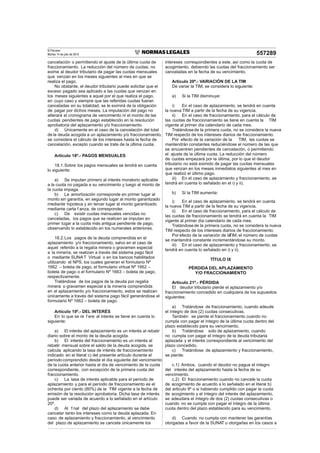 El Peruano
Martes 14 de julio de 2015 557289
cancelación o permitiendo el ajuste de la última cuota de
fraccionamiento. La reducción del número de cuotas, no
exime al deudor tributario de pagar las cuotas mensuales
que venzan en los meses siguientes al mes en que se
realiza el pago.
No obstante, el deudor tributario puede solicitar que el
exceso pagado sea aplicado a las cuotas que venzan en
los meses siguientes a aquel por el que realiza el pago,
en cuyo caso y siempre que las referidas cuotas fueran
canceladas en su totalidad, se le eximirá de la obligación
de pagar por dichos meses. La imputación del pago no
alterará el cronograma de vencimiento ni el monto de las
cuotas pendientes de pago establecido en la resolución
aprobatoria del aplazamiento y/o fraccionamiento.
d) Únicamente en el caso de la cancelación del total
de la deuda acogida a un aplazamiento y/o fraccionamiento,
se considera el cálculo de los intereses hasta la fecha de
cancelación, excepto cuando se trate de la última cuota.
Artículo 18º.- PAGOS MENSUALES
18.1.Sobre los pagos mensuales se tendrá en cuenta
lo siguiente:
a) Se imputan primero al interés moratorio aplicable
a la cuota no pagada a su vencimiento y luego al monto de
la cuota impaga.
b) La amortización corresponde en primer lugar al
monto sin garantía, en segundo lugar al monto garantizado
mediante hipoteca y en tercer lugar al monto garantizado
mediante carta f anza, de corresponder.
c) De existir cuotas mensuales vencidas no
canceladas, los pagos que se realicen se imputan en
primer lugar a la cuota más antigua pendiente de pago,
observando lo establecido en los numerales anteriores.
18.2.Los pagos de la deuda comprendida en el
aplazamiento y/o fraccionamiento, salvo en el caso de
aquel referido a la regalía minera o gravamen especial
a la minería, se realizan a través del sistema pago fácil
o mediante SUNA T Virtual o en los bancos habilitados
utilizando el NPS, los cuales generan el formulario Nº
1662 – boleta de pago, el formulario virtual Nº 1662 –
boleta de pago o el formulario Nº 1663 – boleta de pago,
respectivamente.
Tratándose de los pagos de la deuda por regalía
minera o gravamen especial a la minería comprendida
en el aplazamiento y/o fraccionamiento, estos se realizan
únicamente a través del sistema pago fácil generándose el
formulario Nº 1662 – boleta de pago.
Artículo 19º.- DEL INTERÉS
En lo que se re f ere al interés se tiene en cuenta lo
siguiente:
a) El interés del aplazamiento es un interés al rebatir
diario sobre el monto de la deuda acogida.
b) El interés del fraccionamiento es un interés al
rebatir mensual sobre el saldo de la deuda acogida, se
calcula aplicando la tasa de interés de fraccionamiento
indicado en el literal c) del presente artículo durante el
período comprendido desde el día siguiente del vencimiento
de la cuota anterior hasta el día de vencimiento de la cuota
correspondiente, con excepción de la primera cuota del
fraccionamiento.
c) La tasa de interés aplicable para el período de
aplazamiento y para el período de fraccionamiento es el
ochenta por ciento (80%) de la TIM vigente a la fecha de
emisión de la resolución aprobatoria. Dicha tasa de interés
puede ser variada de acuerdo a lo señalado en el artículo
20º.
d) Al f nal del plazo del aplazamiento se debe
cancelar tanto los intereses como la deuda aplazada. En
caso de aplazamiento y fraccionamiento, al vencimiento
del plazo de aplazamiento se cancela únicamente los
intereses correspondientes a este, así como la cuota de
acogimiento, debiendo las cuotas del fraccionamiento ser
canceladas en la fecha de su vencimiento.
Artículo 20º.- VARIACIÓN DE LA TIM
De variar la TIM, se considera lo siguiente:
a) Si la TIM disminuye:
i) En el caso de aplazamiento, se tendrá en cuenta
la nueva TIM a partir de la fecha de su vigencia.
ii) En el caso de fraccionamiento, para el cálculo de
las cuotas de fraccionamiento se tiene en cuenta la TIM
vigente al primer día calendario de cada mes.
Tratándosede la primera cuota, no se considera la nueva
TIM respecto de los intereses diarios de fraccionamiento.
Por efecto de la variación de la TIM, las cuotas se
mantendrán constantes reduciéndose el número de las que
se encuentren pendientes de cancelación, o permitiendo
el ajuste de la última cuota. La reducción del número
de cuotas empezará por la última, por lo que el deudor
tributario no está eximido de pagar las cuotas mensuales
que venzan en los meses inmediatos siguientes al mes en
que realizó el último pago.
iii) En el caso de aplazamiento y fraccionamiento, se
tendrá en cuenta lo señalado en el i) y ii).
b) Si la TIM aumenta:
i) En el caso de aplazamiento, se tendrá en cuenta
la nueva TIM a partir de la fecha de su vigencia.
ii) En el caso de fraccionamiento, para el cálculo de
las cuotas de fraccionamiento se tendrá en cuenta la TIM
vigente al primer día calendario de cada mes.
Tratándosede la primera cuota, no se considera la nueva
TIM respecto de los intereses diarios de fraccionamiento.
Por efecto de la variación de laTIM, el número de cuotas
se mantendrá constante incrementándose su monto.
iii) En el caso de aplazamiento y fraccionamiento, se
tendrá en cuenta lo señalado en i) y ii).
TÍTULO IX
PÉRDIDA DEL APLAZAMIENTO
Y/O FRACCIONAMIENTO
Artículo 21º.- PÉRDIDA
El deudor tributario pierde el aplazamiento y/o
fraccionamiento concedido en cualquiera de los supuestos
siguientes:
a) Tratándose de fraccionamiento, cuando adeude
el íntegro de dos (2) cuotas consecutivas.
También se pierde el fraccionamiento cuando no
cumpla con pagar el íntegro de la última cuota dentro del
plazo establecido para su vencimiento.
b) Tratándose solo de aplazamiento, cuando
no cumpla con pagar el íntegro de la deuda tributaria
aplazada y el interés correspondiente al vencimiento del
plazo concedido.
c) Tratándose de aplazamiento y fraccionamiento,
se pierde:
c.1) Ambos, cuando el deudor no pague el íntegro
del interés del aplazamiento hasta la fecha de su
vencimiento.
c.2) El fraccionamiento cuando no cancele la cuota
de acogimiento de acuerdo a lo señalado en el literal b)
del articulo 9º o si habiendo cumplido con pagar la cuota
de acogimiento y el íntegro del interés del aplazamiento,
se adeudara el íntegro de dos (2) cuotas consecutivas o
cuando no se cumpla con pagar el íntegro de la última
cuota dentro del plazo establecido para su vencimiento.
d) Cuando no cumpla con mantener las garantías
otorgadas a favor de la SUNAT u otorgarlas en los casos a
 