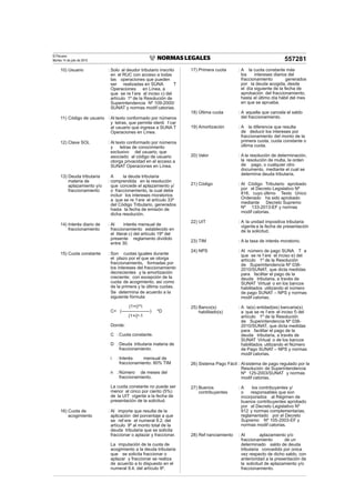 El Peruano
Martes 14 de julio de 2015 557281
10) Usuario : Solo al deudor tributario inscrito
en el RUC con acceso a todas
las operaciones que pueden
ser realizadas en SUNA T
Operaciones en Línea, a
que se re f ere el inciso c) del
artículo 1º de la Resolución de
Superintendencia Nº 109-2000/
SUNAT y normas modif catorias.
11) Código de usuario : Al texto conformado por números
y letras, que permite identi f car
al usuario que ingresa a SUNA T
Operaciones en Línea.
12) Clave SOL : Al texto conformado por números
y letras de conocimiento
exclusivo del usuario, que
asociado al código de usuario
otorga privacidad en el acceso a
SUNAT Operaciones en Línea.
13) Deuda tributaria
materia de
aplazamiento y/o
fraccionamiento
:
A la deuda tributaria
comprendida en la resolución
que concede el aplazamiento y/
o fraccionamiento, la cual debe
incluir los intereses moratorios
a que se re f ere el artículo 33º
del Código Tributario, generados
hasta la fecha de emisión de
dicha resolución.
14) Interés diario de
fraccionamiento
: Al interés mensual de
fraccionamiento establecido en
el literal c) del artículo 19º del
presente reglamento dividido
entre 30.
15) Cuota constante : Son cuotas iguales durante
el plazo por el que se otorga
fraccionamiento, formadas por
los intereses del fraccionamiento
decrecientes y la amortización
creciente; con excepción de la
cuota de acogimiento, así como
de la primera y la última cuotas.
Se determina de acuerdo a la
siguiente fórmula:
(1+i)n
*i
C= (-------------------) *D
(1+i)n
-1
Donde:
C :Cuota constante.
D :Deuda tributaria materia de
fraccionamiento.
i :Interés mensual de
fraccionamiento: 80% TIM
n :Número de meses del
fraccionamiento.
La cuota constante no puede ser
menor al cinco por ciento (5%)
de la UIT vigente a la fecha de
presentación de la solicitud.
16) Cuota de
acogimiento
: Al importe que resulta de la
aplicación del porcentaje a que
se ref ere el numeral 9.2. del
artículo 9º al monto total de la
deuda tributaria que se solicita
fraccionar o aplazar y fraccionar.
La imputación de la cuota de
acogimiento a la deuda tributaria
que se solicita fraccionar o
aplazar y fraccionar se realiza
de acuerdo a lo dispuesto en el
numeral 9.4. del artículo 9º.
17) Primera cuota : A la cuota constante más
los intereses diarios del
fraccionamiento generados
por la deuda acogida, desde
el día siguiente de la fecha de
aprobación del fraccionamiento,
hasta el último día hábil del mes
en que se aprueba.
18) Última cuota : A aquella que cancela el saldo
del fraccionamiento.
19) Amortización : A la diferencia que resulta
de deducir los intereses por
fraccionamiento del monto de la
primera cuota, cuota constante o
última cuota.
20) Valor : A la resolución de determinación,
la resolución de multa, la orden
de pago, o cualquier otro
documento, mediante el cual se
determina deuda tributaria.
21) Código : Al Código Tributario aprobado
por el Decreto Legislativo Nº
816, cuyo último Texto Único
Ordenado ha sido aprobado
mediante Decreto Supremo
Nº 133-2013-EF y normas
modif catorias.
22) UIT : A la unidad impositiva tributaria
vigente a la fecha de presentación
de la solicitud.
23) TIM : A la tasa de interés moratorio.
24) NPS : Al número de pago SUNA T a
que se re f ere el inciso e) del
artículo 1º de la Resolución
de Superintendencia Nº 038-
2010/SUNAT, que dicta medidas
para facilitar el pago de la
deuda tributaria, a través de
SUNAT Virtual o en los bancos
habilitados utilizando el número
de pago SUNAT – NPS y normas
modif catorias.
25) Banco(s)
habilitado(s)
: A la(s) entidad(es) bancaria(s)
a que se re f ere el inciso f) del
artículo 1º de la Resolución
de Superintendencia Nº 038-
2010/SUNAT, que dicta medidas
para facilitar el pago de la
deuda tributaria, a través de
SUNAT Virtual o de los bancos
habilitados utilizando el Número
de Pago SUNAT – NPS y normas
modif catorias.
26) Sistema Pago Fácil : Alsistema de pago regulado por la
Resolución de Superintendencia
Nº 125-2003/SUNAT y normas
modif catorias.
27) Buenos
contribuyentes
: A los contribuyentes y/
o responsables que son
incorporados al Régimen de
buenos contribuyentes aprobado
por el Decreto Legislativo Nº
912 y normas complementarias,
reglamentado por el Decreto
Supremo Nº 105-2003-EF y
normas modif catorias.
28) Ref nanciamiento : Al aplazamiento y/o
fraccionamiento de un
determinado saldo de deuda
tributaria concedido por única
vez respecto de dicho saldo, con
anterioridad a la presentación de
la solicitud de aplazamiento y/o
fraccionamiento.
 