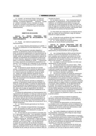 El Peruano
Martes 14 de julio de 2015557282
1.2. Cuando se mencionen títulos o artículos sin
indicar la norma a la que corresponden, se entienden
referidos al presente reglamento. Asimismo, cuando
se señalen numerales, incisos, o literales sin indicar
el artículo o numeral al que pertenecen, se entienden
referidos al artículo o numeral en el que se mencionan,
respectivamente.
TÍTULO II
ÁMBITO DE APLICACIÓN
Artículo 2º.- DEUDA TRIBUTARIA QUE
PUEDE SER MATERIA DE APLAZAMIENTO Y/O
FRACCIONAMIENTO
2.1. Puede ser materia de aplazamiento y/o
fraccionamiento:
a) La deuda tributaria administrada por la SUNA T,
así como la contribución al Fondo Nacional de V ivienda
(FONAVI).
En el caso de personas naturales obligadas a
presentar la declaración jurada anual del impuesto a la
renta, la solicitud de aplazamiento y/o fraccionamiento de
la regularización de dicho tributo por rentas de capital y/o
trabajo, puede ser efectuada inmediatamente después de
realizada la presentación de la declaración jurada anual
de dicho impuesto, ingresando al enlace que para dicho
efecto se encuentre habilitado en SUNA T Operaciones
en Línea y siguiendo el procedimiento establecido en el
articulo 5º con excepción de lo dispuesto en los numerales
5.1., 5.2., 5.3.1. y los literales a) y b) del numeral 5.3.2. de
dicho artículo.
De no ejercerse la opción descrita en el párrafo
anterior, la presentación de la solicitud de aplazamiento
y/o fraccionamiento de la regularización del impuesto
a la renta de personas naturales por rentas de capital
y/o trabajo solo puede realizarse siguiendo todo el
procedimiento establecido en el artículo 5º y siempre
que hubieran transcurrido cinco (5) días hábiles desde la
fecha de presentación de la declaración jurada anual del
impuesto a la renta.
En el caso de personas naturales no obligadas a
presentar la declaración jurada anual del impuesto a la
renta por rentas del trabajo, la solicitud de aplazamiento
y/o fraccionamiento de la regularización de dicho tributo
puede efectuarse a partir del día siguiente al vencimiento
del plazo para el pago de regularización del referido
impuesto, siguiendo el procedimiento establecido en el
artículo 5º.
La solicitud de aplazamiento y/o fraccionamiento de la
regularización del impuesto a la renta por rentas de tercera
categoría puede presentarse a partir del primer día hábil
del mes de mayo del ejercicio en el cual se produce su
vencimiento siempre que a la fecha de presentación de
la solicitud de aplazamiento y/o fraccionamiento hayan
transcurrido cinco (5) días hábiles de la presentación de la
referida declaración.
b) La deuda tributaria generada por los tributos
derogados.
c) Los intereses correspondientes a los pagos a
cuenta del impuesto a la renta, una vez vencido el plazo
para la regularización de la declaración y/o pago del
mencionado impuesto.
d) En los casos en que se hubieran acumulado dos
(2) o más cuotas de los bene f cios aprobados mediante
la Ley Nº 27344 – Régimen Especial de Fraccionamiento
Tributario – (REFT), o el Decreto Legislativo Nº 914
– Sistema Especial de Actualización y Pago de Deudas
Tributarias – (SEAP), o tres (3) o más cuotas del benef cio
aprobado por la Ley Nº 27681 – Ley de reactivación
a través del sinceramiento de las deudas tributarias –
(RESIT), vencidas y pendientes de pago, las órdenes de
pago que contengan dichas cuotas y la orden de pago por
la totalidad de las cuotas por las que se hubieran dado por
vencidos los plazos.
En los casos a que se re f ere el presente literal el
acogimiento al aplazamiento y/o fraccionamiento debe
realizarse por la totalidad de las órdenes de pago que
contengan las cuotas pendientes de pago. De existir una
orden de pago por la totalidad de las cuotas por las que se
hubieran dado por vencidos los plazos, esta también debe
ser incluida en la solicitud de fraccionamiento.
2.2. Para efecto de lo dispuesto en el presente artículo,
debe ser materia de fraccionamiento, luego de haberse
deducido los pagos parciales:
a) El total del monto pendiente de pago, tratándose
de deuda tributaria contenida en un valor.
b) El monto indicado por el deudor tributario,
tratándose de deuda tributaria autoliquidada.
Artículo 3º.- DEUDA TRIBUTARIA QUE NO
PUEDE SER MATERIA DE APLAZAMIENTO Y/O
FRACCIONAMIENTO
Las deudas tributarias que no son materia de
aplazamiento y/o fraccionamiento son las siguientes:
a) Las correspondientes al último período tributario
vencido a la fecha de presentación de la solicitud, así
como aquellas cuyo vencimiento se produzca en el mes
de presentación de la solicitud, salvo en los casos de la
regularización del impuesto a la renta a que se re f ere el
literal a) del numeral 2.1. del artículo 2º.
b) Los pagos a cuenta del impuesto a la renta cuya
regularización no haya vencido.
c) El impuesto temporal a los activos netos – ITAN.
d) Las que hubieran sido materia de aplazamiento y/
o fraccionamiento anterior, otorgado con carácter general
o particular, excepto las indicadas en la tercera disposición
complementaria f nal del Decreto Legislativo Nº 981.
e) Los tributos retenidos o percibidos.
f) Las que se encuentran en trámite de reclamación,
apelación, demanda contenciosa administrativa o estén
comprendidas en acciones de amparo, salvo que a la fecha
de presentación de la solicitud se hubiera aceptado el
desistimiento de la pretensión y este conste en resolución
f rme. En este último caso, incluyendo el supuesto de deuda
tributaria distinta a la regalía minera y/o gravamen especial
a la minería, debe presentarse, en las dependencias de
la SUNAT del numeral 6.2. del artículo 6º, copia de la
resolución que acepta el desistimiento dentro de los dos
(2) días hábiles siguientes a la fecha de presentación de la
solicitud, excepto cuando esta corresponda a la aceptación
del desistimiento de un recurso de reclamación.
De no cumplirse con presentar la copia, a que se ref ere
el párrafo anterior:
f.1) La deuda tributaria en trámite de apelación,
demanda contencioso administrativa o comprendida en
una acción de amparo no se considera como parte de la
solicitud presentada.
f.2) La solicitud de aplazamiento y/o fraccionamiento
se considera como no presentada cuando la totalidad de la
deuda tributaria incluida en ella se encuentre en trámite de
apelación, en demanda contenciosa administrativa o esté
comprendida en una acción de amparo.
g) Las multas rebajadas por aplicación del régimen
de gradualidad, cuando por dicha rebaja se exija el pago
como criterio de gradualidad.
h) Las que se encuentran comprendidas en procesos
dereestructuración patrimonial al amparo de la Ley Nº 27809
– Ley General del Sistema Concursal, en el procedimiento
transitorio contemplado en el Decreto de Urgencia Nº 064-
99, así como en procesos de reestructuración empresarial
regulados por el Decreto Ley Nº 26116.
i) El impuesto a las embarcaciones de recreo que
corresponda pagar por el ejercicio en el cual se presenta
la solicitud, así como por el ejercicio anterior cuando la
 