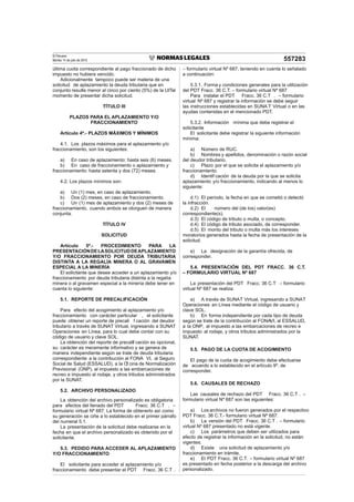 El Peruano
Martes 14 de julio de 2015 557283
última cuota correspondiente al pago fraccionado de dicho
impuesto no hubiera vencido.
Adicionalmente tampoco puede ser materia de una
solicitud de aplazamiento la deuda tributaria que en
conjunto resulte menor al cinco por ciento (5%) de la UITal
momento de presentar dicha solicitud.
TÍTULO III
PLAZOS PARA EL APLAZAMIENTO Y/O
FRACCIONAMIENTO
Artículo 4º.- PLAZOS MÁXIMOS Y MÍNIMOS
4.1. Los plazos máximos para el aplazamiento y/o
fraccionamiento, son los siguientes:
a) En caso de aplazamiento: hasta seis (6) meses.
b) En caso de fraccionamiento o aplazamiento y
fraccionamiento: hasta setenta y dos (72) meses.
4.2. Los plazos mínimos son:
a) Un (1) mes, en caso de aplazamiento.
b) Dos (2) meses, en caso de fraccionamiento.
c) Un (1) mes de aplazamiento y dos (2) meses de
fraccionamiento, cuando ambos se otorguen de manera
conjunta.
TÍTULO IV
SOLICITUD
Artículo 5º.- PROCEDIMIENTO PARA LA
PRESENTACIÓNDELASOLICITUDDEAPLAZAMIENTO
Y/O FRACCIONAMIENTO POR DEUDA TRIBUTARIA
DISTINTA A LA REGALÍA MINERA O AL GRAVAMEN
ESPECIAL A LA MINERÍA
El solicitante que desee acceder a un aplazamiento y/o
fraccionamiento por deuda tributaria distinta a la regalía
minera o al gravamen especial a la minería debe tener en
cuenta lo siguiente:
5.1. REPORTE DE PRECALIFICACIÓN
Para efecto del acogimiento al aplazamiento y/o
fraccionamiento con carácter particular , el solicitante
puede obtener un reporte de precali f cación del deudor
tributario a través de SUNAT Virtual, ingresando a SUNAT
Operaciones en Línea, para lo cual debe contar con su
código de usuario y clave SOL.
La obtención del reporte de precalif cación es opcional,
su carácter es meramente informativo y se genera de
manera independiente según se trate de deuda tributaria
correspondiente a la contribución al FONA VI, al Seguro
Social de Salud (ESSALUD), a la Of cina de Normalización
Previsional (ONP), al impuesto a las embarcaciones de
recreo e impuesto al rodaje, y otros tributos administrados
por la SUNAT.
5.2. ARCHIVO PERSONALIZADO
La obtención del archivo personalizado es obligatoria
para efectos del llenado del PDT Fracc. 36 C.T . –
formulario virtual Nº 687. La forma de obtenerlo así como
su generación se ciñe a lo establecido en el primer párrafo
del numeral 5.1.
La presentación de la solicitud debe realizarse en la
fecha en que el archivo personalizado es obtenido por el
solicitante.
5.3. PEDIDO PARA ACCEDER AL APLAZAMIENTO
Y/O FRACCIONAMIENTO
El solicitante para acceder al aplazamiento y/o
fraccionamiento debe presentar el PDT Fracc. 36 C.T .
– formulario virtual Nº 687, teniendo en cuenta lo señalado
a continuación:
5.3.1. Forma y condiciones generales para la utilización
del PDT Fracc. 36 C.T. – formulario virtual Nº 687
Para instalar el PDT Fracc. 36 C.T . – formulario
virtual Nº 687 y registrar la información se debe seguir
las instrucciones establecidas en SUNA T Virtual o en las
ayudas contenidas en el mencionado PDT.
5.3.2. Información mínima que debe registrar el
solicitante
El solicitante debe registrar la siguiente información
mínima:
a) Número de RUC.
b) Nombres y apellidos, denominación o razón social
del deudor tributario.
c) Plazo por el que se solicita el aplazamiento y/o
fraccionamiento.
d) Identif cación de la deuda por la que se solicita
aplazamiento y/o fraccionamiento, indicando al menos lo
siguiente:
d.1) El período, la fecha en que se cometió o detectó
la infracción.
d.2) El número del (de los) valor(es)
correspondiente(s).
d.3) El código de tributo o multa, o concepto.
d.4) El código de tributo asociado, de corresponder.
d.5) El monto del tributo o multa más los intereses
moratorios generados hasta la fecha de presentación de la
solicitud.
e) La designación de la garantía ofrecida, de
corresponder.
5.4. PRESENTACIÓN DEL PDT FRACC. 36 C.T.
– FORMULARIO VIRTUAL Nº 687
La presentación del PDT Fracc. 36 C.T – formulario
virtual Nº 687 se realiza:
a) A través de SUNAT Virtual, ingresando a SUNAT
Operaciones en Línea mediante el código de usuario y
clave SOL.
b) En forma independiente por cada tipo de deuda
según se trate de la contribución al FONAVI, al ESSALUD,
a la ONP, al impuesto a las embarcaciones de recreo e
impuesto al rodaje, y otros tributos administrados por la
SUNAT.
5.5. PAGO DE LA CUOTA DE ACOGIMIENTO
El pago de la cuota de acogimiento debe efectuarse
de acuerdo a lo establecido en el artículo 9º, de
corresponder.
5.6. CAUSALES DE RECHAZO
Las causales de rechazo del PDT Fracc. 36 C.T . –
formulario virtual Nº 687 son las siguientes:
a) Los archivos no fueron generados por el respectivo
PDT Fracc. 36 C.T.- formulario virtual Nº 687.
b) La versión del PDT Fracc. 36 C.T . – formulario
virtual Nº 687 presentado no está vigente.
c) Los parámetros que deben ser utilizados para
efecto de registrar la información en la solicitud, no están
vigentes.
d) Existe una solicitud de aplazamiento y/o
fraccionamiento en trámite.
e) El PDT Fracc. 36 C.T. – formulario virtual Nº 687
es presentado en fecha posterior a la descarga del archivo
personalizado.
 