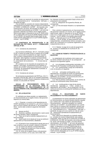 El Peruano
Martes 14 de julio de 2015557284
f) Existe una resolución de pérdida de aplazamiento
y/o fraccionamiento y/o re f nanciamiento notif cada y
pendiente de pago.
Para tal efecto se considera de manera independiente
cadaresolución de pérdida, según se trate de la contribución
al FONAVI, al ESSALUD, a la ONP , del impuesto a las
embarcaciones de recreo, del impuesto al rodaje, y de
otros tributos administrados por la SUNA T, así como del
gravamen especial a la minería o de la regalía minera
determinada según lo dispuesto en la Ley Nº 28258 antes
de su modif cación por la Ley Nº 29788 (regalías mineras-
Ley Nº 28258) o de aquella determinada a partir de las
modif caciones efectuadas por la Ley Nº 29788 (regalías
mineras – Ley Nº 29788).
5.7. CONSTANCIA DE PRESENTACIÓN O DE
RECHAZO DEL PDT FRACC. 36 C.T. – FORMULARIO
VIRTUAL Nº 687.
5.7.1. Constancia de presentación
Si al enviarse el PDTFracc. 36 C.T. – formulario virtual
Nº 687 a través de SUNAT Virtual, el sistema de la SUNAT
señala que se está incumpliendo con algún requisito
para acceder al aplazamiento y/o fraccionamiento, el
solicitante debe registrar el sustento correspondiente
de haber subsanado dicho incumplimiento y con f rmar
la presentación de la solicitud a f n de que esta se
conf gure.
De cumplirse con los requisitos de acogimiento o de
haberse conf rmado la presentación de la solicitud, el
sistema de la SUNAT almacena la información y emite la
constancia de presentación debidamente numerada, la
cual puede ser impresa.
5.7.2. Constancia de rechazo
De rechazarse la presentación del PDTFracc. 36 C.T. –
formulario virtual Nº 687, este no se considera presentado,
mostrándose en SUNAT Virtual la respectiva constancia de
rechazo, la cual puede ser impresa.
Artículo 6º.- PROCEDIMIENTO PARA LA
PRESENTACIÓN DE LA SOLICITUD PARA EL
APLAZAMIENTO Y/O FRACCIONAMIENTO DE LA
REGALÍA MINERA O DEL GRAVAMEN ESPECIAL A LA
MINERÍA.
6.1. DE LA SOLICITUD
El solicitante que desee acceder a un aplazamiento
y/o fraccionamiento por la regalía minera o del gravamen
especial a la minería debe:
6.1.1. Presentar un escrito en las dependencias de
SUNAT señaladas en el numeral 6.2., así como la copia a
que se ref ere el literal f) del artículo 3º, de corresponder .
Dicho escrito debe contener la siguiente información
mínima:
a) Número de RUC.
b) Nombres y apellidos, denominación o razón social
del deudor tributario, según corresponda.
c) Plazo por el que se solicita el aplazamiento y/o
fraccionamiento.
d) Identif cación de la deuda por la que se solicita el
aplazamiento y/o fraccionamiento, detallando:
d.1) El período al que corresponde la deuda y, de ser el
caso, la fecha en que se cometió o detectó la infracción.
d.2) El número de valor(es) correspondiente(s).
d.3) El código del concepto por el que se solicita
aplazamiento y/o fraccionamiento.
d.4) El monto de la regalía minera o del gravamen
especial a la minería o, en su caso, de la multa, más
los intereses moratorios generados hasta la fecha de la
presentación de la solicitud.
d.5) La designación de la garantía ofrecida, de
corresponder.
d.6) La f rma del deudor tributario o su representante
legal.
Para solicitar el aplazamiento y/o fraccionamiento
del gravamen especial a la minería, de la regalía minera
determinada según lo dispuesto en la Ley Nº 28258
antes de su modif cación por la Ley Nº 29788 (regalías
mineras- Ley Nº 28258) o de aquella determinada
según lo dispuesto por la Ley Nº 29788 (regalías
mineras – Ley Nº 29788), se debe presentar escritos
independientes, considerándose dichos conceptos, para
efecto de lo dispuesto en el presente reglamento, como
independientes entre sí.
6.1.2. Realizar el pago de la cuota de acogimiento
de acuerdo a lo establecido en el artículo 9º, de
corresponder.
6.2. LUGAR DE TRÁMITE Y PRESENTACIÓN DE LA
SOLICITUD
La presentación de la solicitud y de la copia a que
se ref ere el literal f) del artículo 3º, de corresponder , se
efectúa en los siguientes lugares:
a) Los principales contribuyentes nacionales, en la
Intendencia de Principales Contribuyentes Nacionales.
b) Los contribuyentes a cargo de la Intendencia
Lima, de acuerdo a lo siguiente:
b.1) Los principales contribuyentes, en las
dependencias encargadas de recibir sus declaraciones
pago o en los centros de servicios al contribuyente
habilitados por la SUNA T en la provincia de Lima y la
Provincia Constitucional del Callao.
b.2) Para los demás contribuyentes, en los centros de
servicios al contribuyente antes mencionados.
c) Los contribuyentes a cargo de las demás
intendencias regionales u o f cinas zonales, en la
dependencia de la SUNA T de su jurisdicción o en los
centros de servicios al contribuyente habilitados por dichas
dependencias.
Artículo 7º.- SOLICITUDES DE NUEVO
APLAZAMIENTO Y/O FRACCIONAMIENTO
La presentación de nuevas solicitudes de aplazamiento
y/o fraccionamiento, por deuda tributaria distinta a aquella
que hubiera sido o sea materia de aplazamientos y/o
fraccionamientos anteriores otorgados con carácter
particular por la SUNA T, se puede efectuar aun cuando
estos últimos no hubieran sido cancelados, siempre que
no exista alguna resolución de pérdida de aplazamiento
y/o fraccionamiento y/o re f nanciamiento notif cada y
pendiente de pago y/o no se cuente con más de nueve
(9) resoluciones aprobatorias de aplazamiento y/o
fraccionamiento.
Para efecto de lo dispuesto en el párrafo anterior
se considera de manera independiente cada solicitud
presentada, según se trate de la contribución al FONA VI,
al ESSALUD, a la ONP, del impuesto a las embarcaciones
de recreo, del impuesto al rodaje, y de otros tributos
administrados por al SUNA T, así como del gravamen
especial a la minería o de la regalía minera determinada
según lo dispuesto en la Ley Nº 28258 antes de su
modif cación por la Ley Nº 29788 (regalías mineras-
Ley Nº 28258) o de aquella determinada a partir de las
modif caciones efectuadas por la Ley Nº 29788 (regalías
mineras – Ley Nº 29788).
 