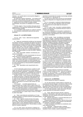 El Peruano
Martes 14 de julio de 2015 557287
tributario, aun cuando este no se encuentre obligado a
presentar garantías.
El monto de la deuda a garantizar , con ocasión de la
sustitución antes indicada, será equivalente a la deuda
por la que se solicita el aplazamiento y/o fraccionamiento
y respecto de la cual se trabó la medida cautelar ,
incrementada de acuerdo a lo señalado en el numeral
12.1.
12.6.Se exige la f rma de ambos cónyuges para el
otorgamiento de las garantías hipotecarias que recaigan
sobre los bienes sociales.
12.7.La SUNAT puede requerir en cualquier momento
la documentación sustentatoria adicional que estime
pertinente.
Artículo 13º.- LA CARTA FIANZA
13.1.La carta f anza debe tener las siguientes
características:
a) Debe ser correctamente emitida por las empresas
del sistema f nanciero y empresas del sistema de seguros
autorizadas por la Superintendencia de Banca, Seguros y
Administradoras Privadas de Fondos de Pensiones (SBS)
a emitir carta f anza, a favor de la SUNA T, a solicitud del
deudor tributario o de un tercero, debiendo constar en
ella que en caso de ejecución, la entidad deberá emitir y
entregar un cheque girado a la orden de SUNA T/BANCO
DE LA NACIÓN.
b) Será irrevocable, solidaria, incondicional y de
ejecución inmediata.
c) Consignará un monto incrementado en cinco por
ciento (5%) al de la deuda a garantizar.
d) Indicará expresamente que es otorgada para
respaldar la deuda a garantizar incrementada en cinco por
ciento (5%); la forma de pago y el interés aplicable; así
como una referencia expresa a los supuestos de pérdida
de dicho aplazamiento y/o fraccionamiento establecidos
en el artículo 21º.
e) Será ejecutable a solo requerimiento de la
SUNAT.
13.2.El interesado puede renovar o sustituir la carta
f anza por otra cuyo monto sea por lo menos igual al
saldo de la deuda a garantizar , actualizado a la fecha de
la renovación o sustitución e incrementado de acuerdo al
porcentaje señalado en numeral 12.1. del artículo 12º.
Cuando la carta f anza concurra con una hipoteca,
la referida renovación o sustitución debe efectuarse por
el monto de la deuda que estuviera garantizando o por
el saldo de esta, incrementada de acuerdo al porcentaje
señalado en el numeral 12.1. del artículo 12º, luego de
aplicar lo dispuesto en el inciso b) del numeral 18.1 del
artículo 18º.
13.3.Cuando se solicite aplazamiento y/o
fraccionamiento por un plazo menor o igual a doce (12)
meses, la carta f anza tendrá como fecha de vencimiento
un (1) mes calendario posterior a la fecha señalada para el
término de dicho aplazamiento y/o fraccionamiento.
13.4.Cuandose solicite fraccionamiento o aplazamiento
y fraccionamiento por un plazo mayor a doce (12) meses,
la carta f anza debe:
a) Tener como fecha de vencimiento un (1) mes
calendario posterior a la fecha de término del aplazamiento
y/o fraccionamiento, o;
b) Tener vigencia mínima de doce (12) meses,
debiendo renovarse o sustituirse sucesivamente, de
ser el caso, de modo tal que la garantía se mantenga
vigente hasta un mes calendario posterior al término del
aplazamiento y/o fraccionamiento. Para tal efecto, se debe
tener en cuenta lo siguiente:
b.1) La carta f anza que renueva o sustituye a la
otorgada debe garantizar el saldo de la deuda tributaria a
garantizar incrementada de acuerdo al porcentaje señalado
en el numeral 12.1. del artículo 12º.
En caso que la carta f anza concurra con otra garantía,
se aplica lo dispuesto en el segundo párrafo del numeral
13.2.
b.2) La renovación o sustitución deberá efectuarse
cuarenta y cinco (45) días calendario antes de la fecha
de vencimiento de la carta objeto de renovación o
sustitución.
b.3) La carta f anza renovada o sustituida deberá
ceñirse a lo dispuesto en el presente artículo en todo en
cuanto le sea aplicable.
b.4) De no efectuarse la renovación o sustitución en
las condiciones señaladas, se pierden el aplazamiento y/o
fraccionamiento, ejecutándose la carta f anza y las demás
garantías, si las hubiera.
13.5. Si la carta f anza es emitida por una empresa
del sistema f nanciero o empresa del sistema de seguros
autorizada por la SBS a emitir carta f anza que posteriormente
fuese intervenida y declarada en disolución conforme a la Ley
General del Sistema Financiero y del Sistema de Seguros
Orgánica de la Superintendencia de Banca y Seguros,
aprobada por la Ley Nº 26702 y normas modi f catorias, el
deudor tributario debe otorgar una nueva carta f anza u otra
garantía de conformidad con lo dispuesto en el presente título.
Para ello, el deudor debe cumplir con la presentación
de la documentación sustentatoria de la nueva garantía a
otorgar, dentro de los quince (15) días hábiles de publicada
la resolución de la SBS mediante la cual sea declarada
la disolución de la empresa del sistema f nanciero o de la
empresa del sistema de seguros, considerándose para
la formalización, lo dispuesto en el artículo 15º. En caso
contrario, se pierde el aplazamiento y/o fraccionamiento,
aplicándose lo dispuesto en el artículo 22º.
13.6.En el caso de la renovación o sustitución a que
se ref ere el inciso b) del numeral 13.4., el deudor puede
sustituir la carta f anza otorgada por una hipoteca a que
se ref ere el artículo 11º, siempre que esta se formalice en
el plazo establecido en el literal b.2 de dicho numeral. De
no formalizarse la hipoteca en dicho plazo, se mantiene la
obligación de renovar y sustituir la carta f anza dentro del
mismo.
En supuestos distintos al indicado en el párrafo
anterior, se podrá sustituir la carta f anza por la hipoteca
a que se re f ere el artículo 1 1º, siempre que esta se
formalice previamente y como mínimo cuarenta y cinco
(45) días calendario antes a la fecha en que se produzca
el vencimiento de la carta f anza.
Artículo 14º.- LA HIPOTECA
Para la hipoteca se observa lo siguiente:
14.1.El valor del bien o bienes dados en garantía, de
propiedad del deudor tributario o de terceros, debe exceder,
en cuarenta por ciento (40%) el monto de la deuda a
garantizar menos el importe de la cuota de acogimiento, o
parte de esta, cuando concurra con otra u otras garantías.
14.2.Se debe presentar, dentro de los diez (10) días
hábiles siguientes de presentada la solicitud:
a) Copia literal de dominio del bien o bienes a
hipotecar o hipotecados, certif cado de gravamen del bien
hipotecado, así como aquella información necesaria para
su debida identif cación.
b) Tasación arancelaria o comercial efectuada por el
Cuerpo Técnico de Tasaciones del Perú.
Excepcionalmente, el intendente o jefe de of cina zonal
respectiva, podrá autorizar que la tasación sea efectuada
por ingeniero o arquitecto colegiado.
El valor de tasación presentado es considerado como
valor referencial máximo.
c) Fotocopia simple del poder o poderes
correspondientes a la persona o personas autorizadas a
hipotecar el bien o bienes, cuando corresponda.
 