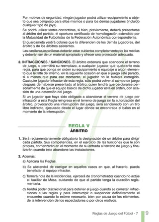 7
  Por motivos de seguridad, ningún jugador podrá utilizar equipamiento u obje-
  to que sea peligroso para ellos mismos o para los demás jugadores (incluido
  cualquier tipo de joya).
  Se podrá utilizar lentes correctoras, si bien, previamente, deberá presentarse
  al árbitro del partido, el oportuno certificado de homologación extendido por
  la Mutualidad de Futbolistas de la Federación Autonómica correspondiente.
  El guardameta vestirá colores que lo diferencien de los demás jugadores, del
  árbitro y de los árbitros asistentes.
  Las canilleras/espinilleras deberán estar cubiertas completamente por las medias
  y deberán ser de un material apropiado y ofrecer una protección adecuada.

2. INFRACCIONES / SANCIONES. El árbitro ordenará que abandone el terreno
   de juego, o permitirá su reemplazo, a cualquier jugador que quebrante esta
   regla, para que ponga en orden su equipamiento o equipaje o algún elemen-
   to que le falte del mismo, en la siguiente ocasión en que el juego esté parado,
   si a menos que para ese momento, el jugador no lo hubiera corregido.
   Cualquier jugador infractor de esta regla, sólo podrá volver al campo de juego
   después de haberse presentado al árbitro, quien tendrá que cerciorarse per-
   sonalmente de que el equipo básico de dicho jugador está en orden, con oca-
   sión de una detención del juego.
   Si un jugador que haya sido obligado a abandonar el terreno de juego por
   infracción a esta Regla reingresa en el terreno de juego sin la autorización del
   árbitro, provocando una interrupción del juego, será sancionado con un tiro
   libre indirecto, ejecutado desde el lugar dónde se encontraba el balón en el
   momento de la interrupción.



                                  REGLA V
                                   ÁRBITRO

1. Será reglamentariamente obligatorio la designación de un árbitro para dirigir
   cada partido. Sus competencias, en el ejercicio de las funciones que le son
   propias, comenzarán en el momento de su entrada al terreno de juego y fina-
   lizarán cuando éste abandone las instalaciones.

2. Además:
   a) Aplicará las Reglas.
  b) Se abstendrá de castigar en aquellos casos en que, al hacerlo, pueda
     beneficiar al equipo infractor.
  c) Tomará nota de la incidencias, ejercerá de cronometrador cuando no actúe
     el Auxiliar de Mesa, cuidando de que el partido tenga la duración regla-
     mentaria.
  d) Tendrá poder discrecional para detener el juego cuando se cometan infrac-
     ciones a las reglas y para interrumpir o suspender definitivamente el
     encuentro cuando lo estime necesario, bien por causa de los elementos,
     de la intervención de los espectadores o por otros motivos.


                                                  Reglas de Juego del Fútbol - 7      9
 