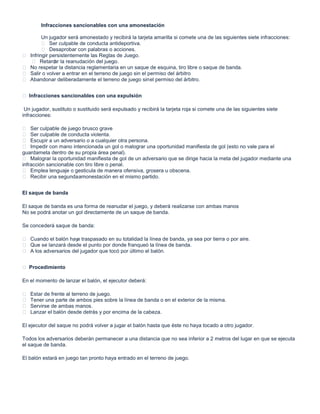 Infracciones sancionables con una amonestación
Un jugador será amonestado y recibirá la tarjeta amarilla si comete una de las siguientes siete infracciones:
 Ser culpable de conducta antideportiva.
 Desaprobar con palabras o acciones.
 Infringir persistentemente las Reglas de Juego.
 Retardar la reanudación del juego.
 No respetar la distancia reglamentaria en un saque de esquina, tiro libre o saque de banda.
 Salir o volver a entrar en el terreno de juego sin el permiso del árbitro
 Abandonar deliberadamente el terreno de juego sinel permiso del árbitro.
 Infracciones sancionables con una expulsión
Un jugador, sustituto o sustituido será expulsado y recibirá la tarjeta roja si comete una de las siguientes siete
infracciones:
 Ser culpable de juego brusco grave
 Ser culpable de conducta violenta.
 Escupir a un adversario o a cualquier otra persona.
 Impedir con mano intencionada un gol o malograr una oportunidad manifiesta de gol (esto no vale para el
guardameta dentro de su propia área penal).
 Malograr la oportunidad manifiesta de gol de un adversario que se dirige hacia la meta del jugador mediante una
infracción sancionable con tiro libre o penal.
 Emplea lenguaje o gesticula de manera ofensiva, grosera u obscena.
 Recibir una segundaamonestación en el mismo partido.
El saque de banda
El saque de banda es una forma de reanudar el juego, y deberá realizarse con ambas manos
No se podrá anotar un gol directamente de un saque de banda.
Se concederá saque de banda:
 Cuando el balón haya traspasado en su totalidad la línea de banda, ya sea por tierra o por aire.
 Que se lanzará desde el punto por donde franqueó la línea de banda.
 A los adversarios del jugador que tocó por último el balón.
 Procedimiento
En el momento de lanzar el balón, el ejecutor deberá:
 Estar de frente al terreno de juego.
 Tener una parte de ambos pies sobre la línea de banda o en el exterior de la misma.
 Servirse de ambas manos.
 Lanzar el balón desde detrás y por encima de la cabeza.
El ejecutor del saque no podrá volver a jugar el balón hasta que éste no haya tocado a otro jugador.
Todos los adversarios deberán permanecer a una distancia que no sea inferior a 2 metros del lugar en que se ejecuta
el saque de banda.
El balón estará en juego tan pronto haya entrado en el terreno de juego.
 