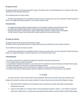 El saque de meta
El saque de meta es una forma de reanudar el juego. Se podrá anotar un gol directamente de un saque de meta, pero
solamente contra el equipo adversario.
Se concederá saque de meta cuando:
 El balón haya traspasado en su totalidad la línea de meta, ya sea por tierra o por aire, después de haber tocado por
último a un jugador del equipo atacante, y no se haya marcado un gol.
Procedimiento:
 Un jugador del equipo defensor jugará el balón con el pie desde cualquier punto del área de meta.
 Los adversarios deberán permanecer fuera del área penal hasta que el balón esté en juego.
 el ejecutor del saque no podrá volver a jugar el balón hasta que éste no haya tocado a otro jugador.
 el balón estará en juego cuando haya sido lanzado directamente fuera del área penal.
El saque de esquina
El saque de esquina es una forma de reanudar el juego.
Se podrá anotar un gol directamente de un saque de esquina, pero solamente contra el equipo contrario.
Se concederá un saque de esquina cuando:
 el balón haya traspasado en su totalidad la línea de meta, ya sea por tierra o por aire, después de haber tocado por
último a un jugador del equipo contrario al atacante, y no se haya marcado un gol.
Procedimiento
El balón se colocará en el interior del cuadrante del banderín de esquina más cercano.
No se deberá quitar el poste del banderín.
Los adversarios deberán permanecer a un mínimo de 9,15 m del área de esquina hasta que el balón esté en juego.
El balón será jugado con el pie por un jugador del equipo atacante.
El balón estará en juego en el momento en que es jugado con el pie y se pone en movimiento.
El ejecutor del saque no deberá jugar el balón por segunda vez hasta que no haya tocado a otro jugador.
11. EL GOL
 Se habrá marcado un gol cuando el balón haya traspasado totalmente la línea de meta entre los postes y por
debajo del travesaño, siempre que el equipo anotador no haya contravenido previamente las Reglas de Juego.
El gol será válido si después de la consecución de una anotación el equipo que realiza el saque patea
directamente a puerta.
El gol no será válido si en el saque inicial o inicio del segundo periodo de tiempo, no se realiza un toque de
balón que lo haga rodar su circunferencia para posteriormente patear a portería, debe de haber doble jugada
 
