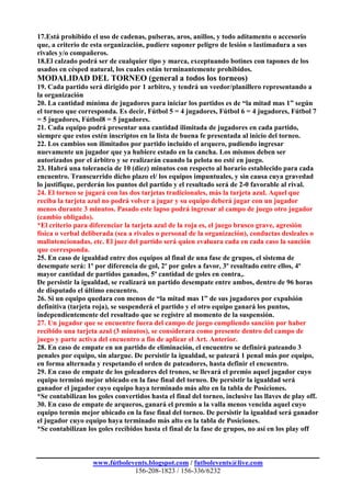 17.Está prohibido el uso de cadenas, pulseras, aros, anillos, y todo aditamento o accesorio
que, a criterio de esta organización, pudiere suponer peligro de lesión o lastimadura a sus
rivales y/o compañeros.
18.El calzado podrá ser de cualquier tipo y marca, exceptuando botines con tapones de los
usados en césped natural, los cuales están terminantemente prohibidos.
MODALIDAD DEL TORNEO (general a todos los torneos)
19. Cada partido será dirigido por 1 arbitro, y tendrá un veedor/planillero representando a
la organización
20. La cantidad mínima de jugadores para iniciar los partidos es de “la mitad mas 1” según
el torneo que corresponda. Es decir, Fútbol 5 = 4 jugadores, Fútbol 6 = 4 jugadores, Fútbol 7
= 5 jugadores, Fútbol8 = 5 jugadores.
21. Cada equipo podrá presentar una cantidad ilimitada de jugadores en cada partido,
siempre que estos estén inscriptos en la lista de buena fe presentada al inicio del torneo.
22. Los cambios son ilimitados por partido incluído el arquero, pudiendo ingresar
nuevamente un jugador que ya hubiere estado en la cancha. Los mismos deben ser
autorizados por el árbitro y se realizarán cuando la pelota no esté en juego.
23. Habrá una tolerancia de 10 (diez) minutos con respecto al horario establecido para cada
encuentro. Transcurrido dicho plazo el/ los equipos impuntuales, y sin causa cuya gravedad
lo justifique, perderán los puntos del partido y el resultado será de 2-0 favorable al rival.
24. El torneo se jugará con las dos tarjetas tradicionales, más la tarjeta azul. Aquel que
reciba la tarjeta azul no podrá volver a jugar y su equipo deberá jugar con un jugador
menos durante 3 minutos. Pasado este lapso podrá ingresar al campo de juego otro jugador
(cambio obligado).
*El criterio para diferenciar la tarjeta azul de la roja es, el juego brusco grave, agresión
física o verbal deliberada (sea a rivales o personal de la organización), conductas desleales o
malintencionadas, etc. El juez del partido será quien evaluara cada en cada caso la sanción
que corresponda.
25. En caso de igualdad entre dos equipos al final de una fase de grupos, el sistema de
desempate será: 1º por diferencia de gol, 2º por goles a favor, 3º resultado entre ellos, 4º
mayor cantidad de partidos ganados, 5º cantidad de goles en contra,.
De persistir la igualdad, se realizará un partido desempate entre ambos, dentro de 96 horas
de disputado el último encuentro.
26. Si un equipo quedara con menos de “la mitad mas 1” de sus jugadores por expulsión
definitiva (tarjeta roja), se suspenderá el partido y el otro equipo ganará los puntos,
independientemente del resultado que se registre al momento de la suspensión.
27. Un jugador que se encuentre fuera del campo de juego cumpliendo sanción por haber
recibido una tarjeta azul (3 minutos), se considerara como presente dentro del campo de
juego y parte activa del encuentro a fin de aplicar el Art. Anterior.
28. En caso de empate en un partido de eliminación, el encuentro se definirá pateando 3
penales por equipo, sin alargue. De persistir la igualdad, se pateará 1 penal más por equipo,
en forma alternada y respetando el orden de pateadores, hasta definir el encuentro.
29. En caso de empate de los goleadores del troneo, se llevará el premio aquel jugador cuyo
equipo terminó mejor ubicado en la fase final del torneo. De persistir la igualdad será
ganador el jugador cuyo equipo haya terminado más alto en la tabla de Posiciones.
*Se contabilizan los goles convertidos hasta el final del torneo, inclusive las llaves de play off.
30. En caso de empate de arqueros, ganará el premio a la valla menos vencida aquel cuyo
equipo termin mejor ubicado en la fase final del torneo. De persistir la igualdad será ganador
el jugador cuyo equipo haya terminado más alto en la tabla de Posiciones.
*Se contabilizan los goles recibidos hasta el final de la fase de grupos, no así en los play off



                   www.fútbolevents.blogspot.com / futbolevents@live.com
                               156-208-1823 / 156-336/6232
 