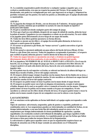 31. La comisión organizadora podrá desafectar a cualquier equipo o jugador que, a su
exclusiva consideración, crea que no respeta las pautas del Torneo. Sí un equipo fuera
desafectado, este podrá ser reemplazado por otro, que ingresará en su lugar, y disputará los
partidos restantes por los puntos. En tanto los puntos ya obtenidos por el equipo desafectado
se mantendrán.

ANEXO 1
32. Se jugarán dos tiempos de 20 min., con un descanso de 5 minutos.. El equipo ganador
obtendrá 3 puntos, mientras que el perdedor no sumará. En caso de empate se repartirá 1
punto para cada equipo.
33. El gol se considerará desde cualquier parte del campo de juego.
34. Para que el gol sea convalidado, después de un saque de mitad de cancha, deberán tocar
la pelota al menos 2 jugadores (ya sea compañero o rebote en un adversario). No será válido
si un jugador patea directamente al arco luego de un saque del medio.
35. Todos los tiros libres podrán ejecutarse en forma directa.
36. Cuando se ejecute un tiro libre y el equipo favorecido pida distancia, la barrera se
colocará a cuatro pasos de la pelota.
37. El corner se ejecutará a pie firme, sin “tomar carrera” y podrá convertirse el gol de
forma directa.
38. El tiro penal se ejecutará midiendo un paso afuera del borde del área (50cm). El tiro
Penal es a pie firme (sin carrera). Todos los jugadores exceptuando el pateador y el arquero
que recibirá el penal, deberán pararse 1 metro detrás de la línea de la pelota.
39. Todos los saques laterales se ejecutarán con el pie y el mismo no podrá ingresar
directamente dentro del área contraria, si esto sucediera se cobrará mal sacado.
40. Los jugadores NO PODRÁN IR AL SUELO A DISPUTAR LA PELOTA. En el caso de
hacerlo, sea en el lugar del campo de juego que fuere, se sancionará tiro libre directo. El
Arquero podrá ir al suelo sólo dentro del área, fuera de esta será considerado como un
jugador más.
41. Si la pelota toca la red superior o el techo, se cobrará un lateral a la altura del lugar en
donde haya tocado el balón, a favor del equipo contrario.
42. El arquero deberá jugar siempre la pelota con las manos fuera de los límites de su área, y
por aire y no deberá pasar la mitad de cancha. Si esto sucediera se efectuará un saque lateral
de mitad de cancha en favor del equipo contrario.
43. El arquero no podrá tomar ni tocar la pelota con la mano desde el saque lateral.
44. El arquero no podrá sacar con el pie en ninguna circunstancia, excepto si auto jugase
el balón, después de lo cual ya no podrá volver a tomarlo ni tocarlo con las manos. Tampoco
podrá tomar ni tocar la pelota con la mano cuando se la pase un compañero. Si esto
sucediera se cobrará un tiro libre desde el borde del área. El arquero podrá tomar o tocar la
pelota con la mano cuando el pase de un compañero sea con la cabeza o con el pecho.

LAS SANCIONES
45. Las sanciones serán aplicadas en forma individual o al equipo según corresponda a cada
caso.
Tipos de sanciones: advertencia, suspensión, quita de puntos o expulsión, pudiendo ser
combinadas entre sí. Las suspensiones pueden ser determinadas en cantidad de fechas, en un
tiempo indeterminado, o con una fecha fija del calendario anual en curso o no. Las
suspensiones por tiempo indeterminado no tienen posibilidad de apelación y quedan
supeditadas a la resolución exclusiva del tribunal de disciplina, que luego expedirá el fallo
final, en el momento que crea conveniente. La expulsión puede ser por las fechas que falten
del torneo o bien para todos los torneos futuros de la Organización.
La advertencia se aplica para aquellos casos en que la organización requiera hacer un
llamado de atención con el fin de dejar sentado un antecedente en el Tribunal de
disciplina.


                   www.fútbolevents.blogspot.com / futbolevents@live.com
 