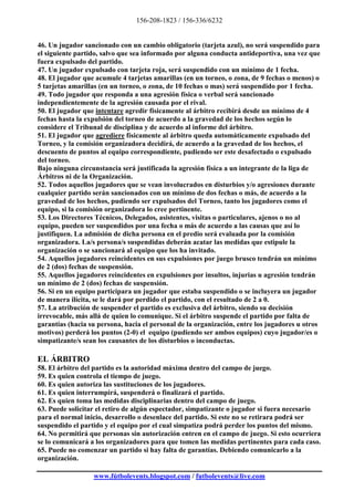 156-208-1823 / 156-336/6232


46. Un jugador sancionado con un cambio obligatorio (tarjeta azul), no será suspendido para
el siguiente partido, salvo que sea informado por alguna conducta antideportiva, una vez que
fuera expulsado del partido.
47. Un jugador expulsado con tarjeta roja, será suspendido con un mínimo de 1 fecha.
48. El jugador que acumule 4 tarjetas amarillas (en un torneo, o zona, de 9 fechas o menos) o
5 tarjetas amarillas (en un torneo, o zona, de 10 fechas o mas) será suspendido por 1 fecha.
49. Todo jugador que responda a una agresión física o verbal será sancionado
independientemente de la agresión causada por el rival.
50. El jugador que intentare agredir físicamente al árbitro recibirá desde un mínimo de 4
fechas hasta la expulsión del torneo de acuerdo a la gravedad de los hechos según lo
considere el Tribunal de disciplina y de acuerdo al informe del árbitro.
51. El jugador que agrediere físicamente al árbitro queda automáticamente expulsado del
Torneo, y la comisión organizadora decidirá, de acuerdo a la gravedad de los hechos, el
descuento de puntos al equipo correspondiente, pudiendo ser este desafectado o expulsado
del torneo.
Bajo ninguna circunstancia será justificada la agresión física a un integrante de la liga de
Árbitros ni de la Organización.
52. Todos aquellos jugadores que se vean involucrados en disturbios y/o agresiones durante
cualquier partido serán sancionados con un mínimo de dos fechas o más, de acuerdo a la
gravedad de los hechos, pudiendo ser expulsados del Torneo, tanto los jugadores como el
equipo, si la comisión organizadora lo cree pertinente.
53. Los Directores Técnicos, Delegados, asistentes, visitas o particulares, ajenos o no al
equipo, pueden ser suspendidos por una fecha o más de acuerdo a las causas que así lo
justifiquen. La admisión de dicha persona en el predio será evaluada por la comisión
organizadora. La/s persona/s suspendidas deberán acatar las medidas que estipule la
organización o se sancionará al equipo que los ha invitado.
54. Aquellos jugadores reincidentes en sus expulsiones por juego brusco tendrán un mínimo
de 2 (dos) fechas de suspensión.
55. Aquellos jugadores reincidentes en expulsiones por insultos, injurias u agresión tendrán
un mínimo de 2 (dos) fechas de suspensión.
56. Si en un equipo participara un jugador que estaba suspendido o se incluyera un jugador
de manera ilícita, se le dará por perdido el partido, con el resultado de 2 a 0.
57. La atribución de suspender el partido es exclusiva del árbitro, siendo su decisión
irrevocable, más allá de quien lo comunique. Si el árbitro suspende el partido por falta de
garantías (hacia su persona, hacia el personal de la organización, entre los jugadores u otros
motivos) perderá los puntos (2-0) el equipo (pudiendo ser ambos equipos) cuyo jugador/es o
simpatizante/s sean los causantes de los disturbios o inconductas.

EL ÁRBITRO
58. El árbitro del partido es la autoridad máxima dentro del campo de juego.
59. Es quien controla el tiempo de juego.
60. Es quien autoriza las sustituciones de los jugadores.
61. Es quien interrumpirá, suspenderá o finalizará el partido.
62. Es quien toma las medidas disciplinarias dentro del campo de juego.
63. Puede solicitar el retiro de algún espectador, simpatizante o jugador si fuera necesario
para el normal inicio, desarrollo o desenlace del partido. Si este no se retirara podrá ser
suspendido el partido y el equipo por el cual simpatiza podrá perder los puntos del mismo.
64. No permitirá que personas sin autorización entren en el campo de juego. Si esto ocurriera
se lo comunicará a los organizadores para que tomen las medidas pertinentes para cada caso.
65. Puede no comenzar un partido si hay falta de garantías. Debiendo comunicarlo a la
organización.

                  www.fútbolevents.blogspot.com / futbolevents@live.com
 