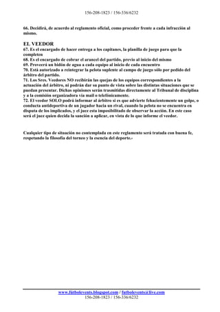 156-208-1823 / 156-336/6232


66. Decidirá, de acuerdo al reglamento oficial, como proceder frente a cada infracción al
mismo.

EL VEEDOR
67. Es el encargado de hacer entrega a los capitanes, la planilla de juego para que la
completen
68. Es el encargado de cobrar el arancel del partido, previo al inicio del mismo
69. Proveerá un bidón de agua a cada equipo al inicio de cada encuentro
70. Está autorizado a reintegrar la pelota suplente al campo de juego sólo por pedido del
árbitro del partido.
71. Los Sres. Veedores NO recibirán las quejas de los equipos correspondientes a la
actuación del árbitro, ni podrán dar su punto de vista sobre las distintas situaciones que se
puedan presentar. Dichas opiniones serán trasmitidas directamente al Tribunal de disciplina
y a la comisión organizadora vía mail o telefónicamente.
72. El veedor SOLO podrá informar al árbitro si es que advierte fehacientemente un golpe, o
conducta antideportiva de un jugador hacia un rival, cuando la pelota no se encuentra en
disputa de los implicados, y el juez esta imposibilitado de observar la acción. En este caso
será el juez quien decida la sanción a aplicar, en vista de lo que informe el veedor.


Cualquier tipo de situación no contemplada en este reglamento será tratada con buena fe,
respetando la filosofía del torneo y la esencia del deporte.-




                  www.fútbolevents.blogspot.com / futbolevents@live.com
                              156-208-1823 / 156-336/6232
 