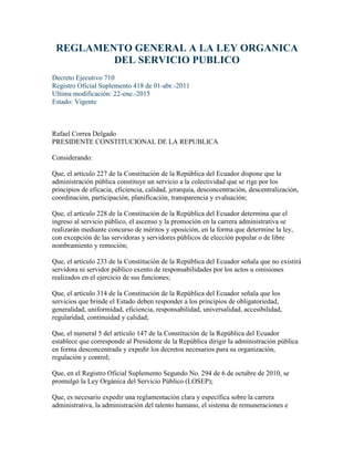 REGLAMENTO GENERAL A LA LEY ORGANICA
DEL SERVICIO PUBLICO
Decreto Ejecutivo 710
Registro Oficial Suplemento 418 de 01-abr.-2011
Ultima modificación: 22-ene.-2015
Estado: Vigente
Rafael Correa Delgado
PRESIDENTE CONSTITUCIONAL DE LA REPUBLICA
Considerando:
Que, el artículo 227 de la Constitución de la República del Ecuador dispone que la
administración pública constituye un servicio a la colectividad que se rige por los
principios de eficacia, eficiencia, calidad, jerarquía, desconcentración, descentralización,
coordinación, participación, planificación, transparencia y evaluación;
Que, el artículo 228 de la Constitución de la República del Ecuador determina que el
ingreso al servicio público, el ascenso y la promoción en la carrera administrativa se
realizarán mediante concurso de méritos y oposición, en la forma que determine la ley,
con excepción de las servidoras y servidores públicos de elección popular o de libre
nombramiento y remoción;
Que, el artículo 233 de la Constitución de la República del Ecuador señala que no existirá
servidora ni servidor público exento de responsabilidades por los actos u omisiones
realizados en el ejercicio de sus funciones;
Que, el artículo 314 de la Constitución de la República del Ecuador señala que los
servicios que brinde el Estado deben responder a los principios de obligatoriedad,
generalidad, uniformidad, eficiencia, responsabilidad, universalidad, accesibilidad,
regularidad, continuidad y calidad;
Que, el numeral 5 del artículo 147 de la Constitución de la República del Ecuador
establece que corresponde al Presidente de la República dirigir la administración pública
en forma desconcentrada y expedir los decretos necesarios para su organización,
regulación y control;
Que, en el Registro Oficial Suplemento Segundo No. 294 de 6 de octubre de 2010, se
promulgó la Ley Orgánica del Servicio Público (LOSEP);
Que, es necesario expedir una reglamentación clara y específica sobre la carrera
administrativa, la administración del talento humano, el sistema de remuneraciones e
 