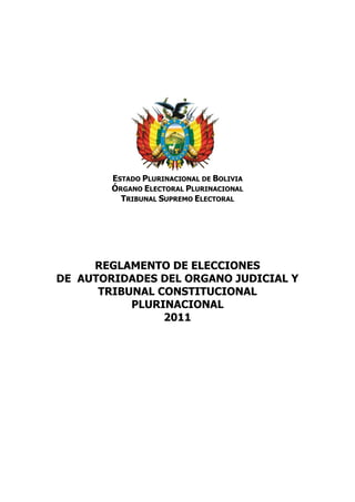 ESTADO PLURINACIONAL DE BOLIVIA
        ÓRGANO ELECTORAL PLURINACIONAL
          TRIBUNAL SUPREMO ELECTORAL




     REGLAMENTO DE ELECCIONES
DE AUTORIDADES DEL ORGANO JUDICIAL Y
      TRIBUNAL CONSTITUCIONAL
           PLURINACIONAL
                2011
 