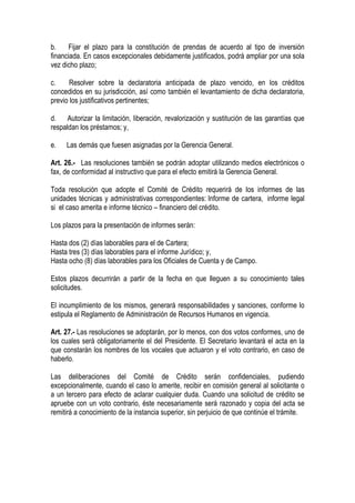b.     Fijar el plazo para la constitución de prendas de acuerdo al tipo de inversión
financiada. En casos excepcionales debidamente justificados, podrá ampliar por una sola
vez dicho plazo;

c.     Resolver sobre la declaratoria anticipada de plazo vencido, en los créditos
concedidos en su jurisdicción, así como también el levantamiento de dicha declaratoria,
previo los justificativos pertinentes;

d. Autorizar la limitación, liberación, revalorización y sustitución de las garantías que
respaldan los préstamos; y,

e.   Las demás que fuesen asignadas por la Gerencia General.

Art. 26.- Las resoluciones también se podrán adoptar utilizando medios electrónicos o
fax, de conformidad al instructivo que para el efecto emitirá la Gerencia General.

Toda resolución que adopte el Comité de Crédito requerirá de los informes de las
unidades técnicas y administrativas correspondientes: Informe de cartera, informe legal
si el caso amerita e informe técnico – financiero del crédito.

Los plazos para la presentación de informes serán:

Hasta dos (2) días laborables para el de Cartera;
Hasta tres (3) días laborables para el informe Jurídico; y,
Hasta ocho (8) días laborables para los Oficiales de Cuenta y de Campo.

Estos plazos decurrirán a partir de la fecha en que lleguen a su conocimiento tales
solicitudes.

El incumplimiento de los mismos, generará responsabilidades y sanciones, conforme lo
estipula el Reglamento de Administración de Recursos Humanos en vigencia.

Art. 27.- Las resoluciones se adoptarán, por lo menos, con dos votos conformes, uno de
los cuales será obligatoriamente el del Presidente. El Secretario levantará el acta en la
que constarán los nombres de los vocales que actuaron y el voto contrario, en caso de
haberlo.

Las deliberaciones del Comité de Crédito serán confidenciales, pudiendo
excepcionalmente, cuando el caso lo amerite, recibir en comisión general al solicitante o
a un tercero para efecto de aclarar cualquier duda. Cuando una solicitud de crédito se
apruebe con un voto contrario, éste necesariamente será razonado y copia del acta se
remitirá a conocimiento de la instancia superior, sin perjuicio de que continúe el trámite.
 