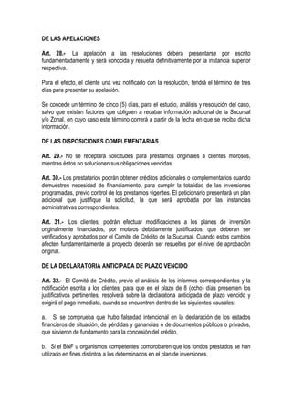 DE LAS APELACIONES

Art. 28.- La apelación a las resoluciones deberá presentarse por escrito
fundamentadamente y será conocida y resuelta definitivamente por la instancia superior
respectiva.

Para el efecto, el cliente una vez notificado con la resolución, tendrá el término de tres
días para presentar su apelación.

Se concede un término de cinco (5) días, para el estudio, análisis y resolución del caso,
salvo que existan factores que obliguen a recabar información adicional de la Sucursal
y/o Zonal, en cuyo caso este término correrá a partir de la fecha en que se reciba dicha
información.

DE LAS DISPOSICIONES COMPLEMENTARIAS

Art. 29.- No se receptará solicitudes para préstamos originales a clientes morosos,
mientras éstos no solucionen sus obligaciones vencidas.

Art. 30.- Los prestatarios podrán obtener créditos adicionales o complementarios cuando
demuestren necesidad de financiamiento, para cumplir la totalidad de las inversiones
programadas, previo control de los préstamos vigentes. El peticionario presentará un plan
adicional que justifique la solicitud, la que será aprobada por las instancias
administrativas correspondientes.

Art. 31.- Los clientes, podrán efectuar modificaciones a los planes de inversión
originalmente financiados, por motivos debidamente justificados, que deberán ser
verificados y aprobados por el Comité de Crédito de la Sucursal. Cuando estos cambios
afecten fundamentalmente al proyecto deberán ser resueltos por el nivel de aprobación
original.

DE LA DECLARATORIA ANTICIPADA DE PLAZO VENCIDO

Art. 32.- El Comité de Crédito, previo el análisis de los informes correspondientes y la
notificación escrita a los clientes, para que en el plazo de 8 (ocho) días presenten los
justificativos pertinentes, resolverá sobre la declaratoria anticipada de plazo vencido y
exigirá el pago inmediato, cuando se encuentren dentro de las siguientes causales:

a. Si se comprueba que hubo falsedad intencional en la declaración de los estados
financieros de situación, de pérdidas y ganancias o de documentos públicos o privados,
que sirvieron de fundamento para la concesión del crédito,

b. Si el BNF u organismos competentes comprobaren que los fondos prestados se han
utilizado en fines distintos a los determinados en el plan de inversiones,
 