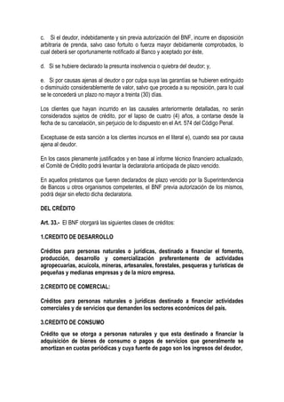 c. Si el deudor, indebidamente y sin previa autorización del BNF, incurre en disposición
arbitraria de prenda, salvo caso fortuito o fuerza mayor debidamente comprobados, lo
cual deberá ser oportunamente notificado al Banco y aceptado por éste,

d. Si se hubiere declarado la presunta insolvencia o quiebra del deudor; y,

e. Si por causas ajenas al deudor o por culpa suya las garantías se hubieren extinguido
o disminuido considerablemente de valor, salvo que proceda a su reposición, para lo cual
se le concederá un plazo no mayor a treinta (30) días.

Los clientes que hayan incurrido en las causales anteriormente detalladas, no serán
considerados sujetos de crédito, por el lapso de cuatro (4) años, a contarse desde la
fecha de su cancelación, sin perjuicio de lo dispuesto en el Art. 574 del Código Penal.

Exceptuase de esta sanción a los clientes incursos en el literal e), cuando sea por causa
ajena al deudor.

En los casos plenamente justificados y en base al informe técnico financiero actualizado,
el Comité de Crédito podrá levantar la declaratoria anticipada de plazo vencido.

En aquellos préstamos que fueren declarados de plazo vencido por la Superintendencia
de Bancos u otros organismos competentes, el BNF previa autorización de los mismos,
podrá dejar sin efecto dicha declaratoria.

DEL CRÉDITO

Art. 33.- El BNF otorgará las siguientes clases de créditos:

1.CREDITO DE DESARROLLO

Créditos para personas naturales o jurídicas, destinado a financiar el fomento,
producción, desarrollo y comercialización preferentemente de actividades
agropecuarias, acuícola, mineras, artesanales, forestales, pesqueras y turísticas de
pequeñas y medianas empresas y de la micro empresa.

2.CREDITO DE COMERCIAL:

Créditos para personas naturales o jurídicas destinado a financiar actividades
comerciales y de servicios que demanden los sectores económicos del país.

3.CREDITO DE CONSUMO
Crédito que se otorga a personas naturales y que esta destinado a financiar la
adquisición de bienes de consumo o pagos de servicios que generalmente se
amortizan en cuotas periódicas y cuya fuente de pago son los ingresos del deudor,
 