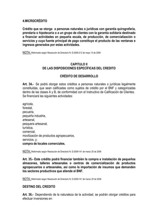 4.MICROCRÉDITO

Crédito que se otorga a personas naturales o jurídicas con garantía quirografaria,
prendaria o hipotecaria o a un grupo de clientes con la garantía solidaria destinado
a financiar actividades en pequeña escala, de producción, de comercialización o
servicios y cuya fuente principal de pago constituye el producto de las ventanas e
ingresos generados por estas actividades.

NOTA: Reformado según Resolución de Directorio N. D-2009-212 de mayo 13 de 2009


                                     CAPITULO II
                    DE LAS DISPOSICIONES ESPECÍFICAS DEL CREDITO

                                      CRÉDITO DE DESARROLLO

Art. 34.- Se podrá otorgar estos créditos a personas naturales o jurídicas legalmente
constituidas, que sean calificadas como sujetos de crédito por el BNF y categorizadas
dentro de las clases A y B, de conformidad con el Instructivo de Calificación de Clientes.
Se financiará las siguientes actividades:

agrícola,
forestal,
pecuaria,
pequeña industria,
artesanal,
pesquera artesanal,
turística,
comercial,
movilización de productos agropecuarios,
servicios, y;
compra de locales comerciales.

NOTA: Reformado según Resolución de Directorio N. D-2009-141 de marzo 25 de 2009

Art. 35.- Este crédito podrá financiar también la compra e instalación de pequeños
almacenes, talleres artesanales o centros de comercialización de productos
agropecuarios o artesanales, así como la importación de insumos que demanden
los sectores productivos que atiende el BNF.

NOTA: Reformado según Resolución de Directorio N. D-2009-141 de marzo 25 de 2009

DESTINO DEL CREDITO

Art. 36.- Dependiendo de la naturaleza de la actividad, se podrán otorgar créditos para
efectuar inversiones en:
 