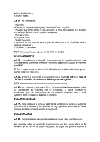 Activos fijos tangibles, y
Capital de trabajo.

Art. 37.- No se financiará:
- Impuestos,
- Cancelación de gravámenes o gastos de constitución de compañías,
- Proyectos que atenten contra el medio ambiente, la moral, salud pública, o no cumplan
con las leyes, decretos u otras disposiciones vigentes,
- Pago de deudas,
- Compra de bonos,
- Gastos financieros,
- Vehículos de uso particular excepto para los destinados a las actividades de los
sectores productivos; y,
- Transferencia de acciones.
NOTA: Reformado según Resolución de Directorio N. D-2009-0177 de Abril 30 de 2009.

DEL FINANCIAMIENTO
Art. 38.- Los préstamos se otorgarán fundamentándose en proyectos concretos cuya
viabilidad técnica, económica, financiera y ambiental, deberá ser analizada previamente
por el BNF.
El Banco proporcionará los términos de referencia para la elaboración de proyectos,
cuando éstos sean necesarios.

Art. 39.- El monto a concederse a una persona natural o jurídica podrá ser hasta el
100% de la inversión, de conformidad a las Regulaciones vigentes.
NOTA: Reformado según Resolución de Directorio N. D-2008-0653 de diciembre 16 de 2008

Art. 40.- Los préstamos que otorgue el Banco, deberán satisfacer las necesidades reales
de financiamiento del respectivo plan de inversiones. El crédito constituirá el
complemento justo de financiamiento de una actividad económica, mas no será
sustitutivo de los recursos que disponga el solicitante.
DE LA FORMA DE PAGO

Art. 41.- Para establecer la forma de pago de los préstamos, se tomará en cuenta la
naturaleza de la inversión y la capacidad de pago, pudiendo amortizarse en forma
mensual, trimestral, semestral, anual o al vencimiento.

DE LAS GARANTIAS

Art. 42.- Podrán aceptarse las garantías señaladas en el Art. 16 de este Reglamento.

Las garantías reales se constituirán preferentemente con los bienes objeto de la
inversión. En el caso de la posible producción, se exigirá una garantía adicional a
 