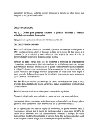 satisfacción del Banco, pudiendo también aceptarse la garantía de otros bienes que
aseguren la recuperación del crédito.




CREDITO COMERCIAL

Art. (…) Crédito para personas naturales o jurídicas destinado a financiar
actividades comerciales de servicios.

NOTA: Reformado según Resolución de Directorio N. D-2009-212 de mayo 13 de 2009

DEL CREDITO DE CONSUMO

Art. 43.- El crédito de consumo se concederá a personas naturales que mantengan en el
BNF, cuentas corrientes, ahorro o depósitos a plazo, por lo menos 90 días previos a la
presentación de la solicitud y sean calificados como sujetos de crédito A o B, de
conformidad con el instructivo de calificación de clientes.

También se podrá otorgar este tipo de préstamos a miembros de organizaciones
corporativas, previo convenio interinstitucional con las entidades empleadoras, siempre
que mantengan depósitos en el Banco, en el que se establecerá como cláusula especial,
la obligación de descontar mensualmente de la remuneración de sus dependientes, las
cuotas necesarias para el pago de dichas obligaciones. En estos casos no se exigirá el
saldo promedio de la cuenta por parte del beneficiario. Los convenios serán autorizados
por la Gerencia Zonal respectiva.

Art. 44.- El monto máximo para este tipo de crédito se establecerá en base al saldo
promedio de los depósitos del cliente. La forma de cálculo se establecerá en el instructivo
correspondiente.

Art. 45.- Las características de estas operaciones serán las siguientes:

El monto total del crédito se acreditará a la cuenta corriente o de ahorro del cliente;

Las tasas de interés, comisiones y demás recargos, así como la forma de pago, plazo,
garantías y más condiciones serán determinadas por la Gerencia General; y,

En las operaciones con pago de capital al vencimiento, se podrá conceder hasta 3
renovaciones, siempre que la cuenta se mantenga activa y previo pago del 25% del
capital inicial adeudado, más los correspondientes intereses y recargos. En casos
excepcionales debidamente justificados, el Gerente Zonal, bajo su responsabilidad, podrá
autorizar operaciones de arreglo, con un menor porcentaje del establecido.
 