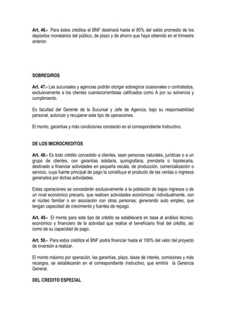 Art. 46.- Para éstos créditos el BNF destinará hasta el 80% del saldo promedio de los
depósitos monetarios del público, de plazo y de ahorro que haya obtenido en el trimestre
anterior.




SOBREGIROS

Art. 47.- Las sucursales y agencias podrán otorgar sobregiros ocasionales o contratados,
exclusivamente a los clientes cuentacorrentistas calificados como A por su solvencia y
cumplimiento.

Es facultad del Gerente de la Sucursal y Jefe de Agencia, bajo su responsabilidad
personal, autorizar y recuperar este tipo de operaciones.

El monto, garantías y más condiciones constarán en el correspondiente Instructivo.


DE LOS MICROCREDITOS

Art. 48.- Es todo crédito concedido a clientes, sean personas naturales, jurídicas o a un
grupo de clientes, con garantías solidaria, quirografaria, prendaria o hipotecaria,
destinado a financiar actividades en pequeña escala, de producción, comercialización o
servicio, cuya fuente principal de pago la constituya el producto de las ventas o ingresos
generados por dichas actividades.

Estas operaciones se concederán exclusivamente a la población de bajos ingresos o de
un nivel económico precario, que realicen actividades económicas: individualmente, con
el núcleo familiar o en asociación con otras personas; generando auto empleo, que
tengan capacidad de crecimiento y fuentes de repago.

Art. 49.- El monto para este tipo de crédito se establecerá en base al análisis técnico,
económico y financiero de la actividad que realice el beneficiario final del crédito, así
como de su capacidad de pago.

Art. 50.- Para estos créditos el BNF podrá financiar hasta el 100% del valor del proyecto
de inversión a realizar.

El monto máximo por operación, las garantías, plazo, tasas de interés, comisiones y más
recargos, se establecerán en el correspondiente Instructivo, que emitirá la Gerencia
General.

DEL CREDITO ESPECIAL
 