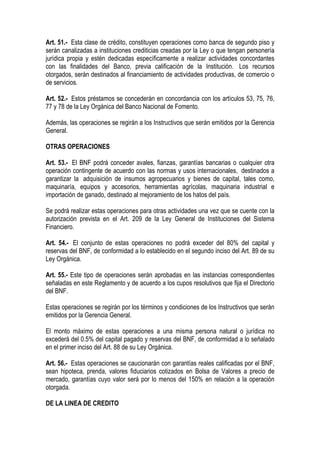 Art. 51.- Esta clase de crédito, constituyen operaciones como banca de segundo piso y
serán canalizadas a instituciones crediticias creadas por la Ley o que tengan personería
jurídica propia y estén dedicadas específicamente a realizar actividades concordantes
con las finalidades del Banco, previa calificación de la Institución. Los recursos
otorgados, serán destinados al financiamiento de actividades productivas, de comercio o
de servicios.

Art. 52.- Estos préstamos se concederán en concordancia con los artículos 53, 75, 76,
77 y 78 de la Ley Orgánica del Banco Nacional de Fomento.

Además, las operaciones se regirán a los Instructivos que serán emitidos por la Gerencia
General.

OTRAS OPERACIONES

Art. 53.- El BNF podrá conceder avales, fianzas, garantías bancarias o cualquier otra
operación contingente de acuerdo con las normas y usos internacionales, destinados a
garantizar la adquisición de insumos agropecuarios y bienes de capital, tales como,
maquinaría, equipos y accesorios, herramientas agrícolas, maquinaria industrial e
importación de ganado, destinado al mejoramiento de los hatos del país.

Se podrá realizar estas operaciones para otras actividades una vez que se cuente con la
autorización prevista en el Art. 209 de la Ley General de Instituciones del Sistema
Financiero.

Art. 54.- El conjunto de estas operaciones no podrá exceder del 80% del capital y
reservas del BNF, de conformidad a lo establecido en el segundo inciso del Art. 89 de su
Ley Orgánica.

Art. 55.- Este tipo de operaciones serán aprobadas en las instancias correspondientes
señaladas en este Reglamento y de acuerdo a los cupos resolutivos que fija el Directorio
del BNF.

Estas operaciones se regirán por los términos y condiciones de los Instructivos que serán
emitidos por la Gerencia General.

El monto máximo de estas operaciones a una misma persona natural o jurídica no
excederá del 0.5% del capital pagado y reservas del BNF, de conformidad a lo señalado
en el primer inciso del Art. 88 de su Ley Orgánica.

Art. 56.- Estas operaciones se caucionarán con garantías reales calificadas por el BNF,
sean hipoteca, prenda, valores fiduciarios cotizados en Bolsa de Valores a precio de
mercado, garantías cuyo valor será por lo menos del 150% en relación a la operación
otorgada.

DE LA LINEA DE CREDITO
 