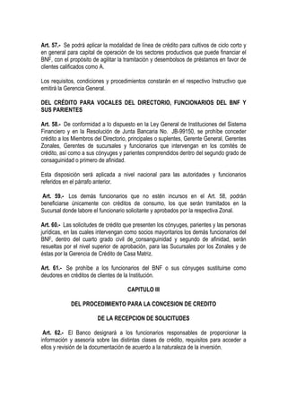 Art. 57.- Se podrá aplicar la modalidad de línea de crédito para cultivos de ciclo corto y
en general para capital de operación de los sectores productivos que puede financiar el
BNF, con el propósito de agilitar la tramitación y desembolsos de préstamos en favor de
clientes calificados como A.

Los requisitos, condiciones y procedimientos constarán en el respectivo Instructivo que
emitirá la Gerencia General.

DEL CRÉDITO PARA VOCALES DEL DIRECTORIO, FUNCIONARIOS DEL BNF Y
SUS PARIENTES

Art. 58.- De conformidad a lo dispuesto en la Ley General de Instituciones del Sistema
Financiero y en la Resolución de Junta Bancaria No. JB-99150, se prohíbe conceder
crédito a los Miembros del Directorio, principales o suplentes, Gerente General, Gerentes
Zonales, Gerentes de sucursales y funcionarios que intervengan en los comités de
crédito, así como a sus cónyuges y parientes comprendidos dentro del segundo grado de
consaguinidad o primero de afinidad.

Esta disposición será aplicada a nivel nacional para las autoridades y funcionarios
referidos en el párrafo anterior.

 Art. 59.- Los demás funcionarios que no estén incursos en el Art. 58, podrán
beneficiarse únicamente con créditos de consumo, los que serán tramitados en la
Sucursal donde labore el funcionario solicitante y aprobados por la respectiva Zonal.

Art. 60.- Las solicitudes de crédito que presenten los cónyuges, parientes y las personas
jurídicas, en las cuales intervengan como socios mayoritarios los demás funcionarios del
BNF, dentro del cuarto grado civil de consanguinidad y segundo de afinidad, serán
resueltas por el nivel superior de aprobación, para las Sucursales por los Zonales y de
éstas por la Gerencia de Crédito de Casa Matriz.

Art. 61.- Se prohíbe a los funcionarios del BNF o sus cónyuges sustituirse como
deudores en créditos de clientes de la Institución.

                                     CAPITULO III

             DEL PROCEDIMIENTO PARA LA CONCESION DE CREDITO

                        DE LA RECEPCION DE SOLICITUDES

 Art. 62.- El Banco designará a los funcionarios responsables de proporcionar la
información y asesoría sobre las distintas clases de crédito, requisitos para acceder a
ellos y revisión de la documentación de acuerdo a la naturaleza de la inversión.
 
