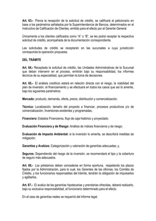 Art. 63.- Previa la recepción de la solicitud de crédito, se calificará al peticionario en
base a los parámetros señalados por la Superintendencia de Bancos, determinados en el
Instructivo de Calificación de Clientes, emitido para el efecto por el Gerente General

Únicamente a los clientes calificados como “A” o “B”, se les podrá receptar la respectiva
solicitud de crédito, acompañada de la documentación correspondiente.

Las solicitudes de crédito se receptarán en las sucursales a cuya jurisdicción
corresponda la operación propuesta.

DEL TRÁMITE

Art. 64.- Receptada la solicitud de crédito, las Unidades Administrativas de la Sucursal
que deban intervenir en el proceso, emitirán bajo su responsabilidad, los informes
técnicos de su especialidad, que permitan la toma de decisiones.

Art. 65.- El análisis crediticio estará en relación directa con el riesgo, la viabilidad del
plan de inversión, el financiamiento y se efectuará en todos los casos que así lo amerite,
bajo los siguientes parámetros:

Mercado: producto, demanda, oferta, precio, distribución y comercialización;

Técnico: Localización, tamaño del proyecto a financiar, procesos productivos y/o de
comercialización, Inversiones existentes y programadas;

Financiero: Estados Financieros, flujo de caja histórico y proyectado;

Evaluación Financiera y de Riesgo: Análisis de índices financieros y de riesgo;

Evaluación de Impacto Ambiental: si la inversión lo amerita, se describirá medidas de
mitigación;

Garantías y Avalúos: Categorización y valoración de garantías adecuadas; y,

Seguros: Dependiendo del riesgo de la inversión, se recomendará el tipo y la cobertura
de seguro más adecuados.

Art. 66.- Los préstamos deben concederse en forma oportuna, respetando los plazos
fijados por la Administración, para lo cual, los Gerentes de las oficinas, los Comités de
Crédito, y los funcionarios responsables del trámite, tendrán la obligación de impulsarlos
y agilitarlos.

Art. 67.- El avalúo de las garantías hipotecarias y prendarias ofrecidas, deberá realizarlo,
bajo su exclusiva responsabilidad, el funcionario determinado para el efecto.

En el caso de garantías reales se requerirá del informe legal.
 