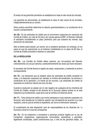 El avalúo de las garantías prendarias se establecerá en base al valor actual de mercado.

Las garantías de semovientes, se establecerá en base al valor actual de los animales,
independientemente de su número.

Estos avalúos permitirán determinar la relación garantía/préstamo y la constitución de la
caución correspondiente.

Art. 68.- En las solicitudes de crédito que se encontraren suspensas por resolución del
Comité de Crédito, por más de 30 días y por causas ajenas al BNF, el Gerente notificará
al solicitante concediéndole un plazo perentorio para que subsane las mismas, bajo
prevención de caducidad.

Sólo el cliente podrá desistir, por escrito, de un préstamo aprobado; sin embargo, en los
casos en que las operaciones no se hubieren contabilizado en un plazo de 60 días, el
Comité de Crédito procederá a declarar su caducidad.

DE LA RESOLUCION

Art. 69.- Los Comités de Crédito deben sesionar, por convocatoria del Gerente,
ordinariamente una vez por semana y extraordinariamente las veces que fuere necesario.

El secretario del Comité llevará el registro de actas, resoluciones y mantendrá el archivo
correspondiente.

Art. 70.- Las decisiones que se adopten sobre las solicitudes de crédito constarán en
actas, y la resolución expresará con claridad, el nombre del beneficiario, los términos y
condiciones de la operación y la fuente de los recursos. Las solicitudes de crédito se
resolverán en el término máximo de cinco (5) días.

Cuando la resolución se adopte con el voto negativo de cualquiera de los miembros del
Comité de Crédito, excepto el del Gerente de la Sucursal, deberá constar en el acta
respectiva sus fundamentos, copia de la cual se remitirá a la Gerencia Zonal.

Art. 71.- Toda solicitud de crédito cuyo monto sobrepase el cupo resolutivo asignado a la
Sucursal, será resuelta por la instancia superior que corresponda de acuerdo a su cupo
resolutivo, ante la cual se remitirá el expediente, así como la información necesaria.

El cumplimiento de esta disposición será de responsabilidad de los Gerentes de l a
Sucursal y Zonal en lo que les corresponda.

Art. 72.- En los préstamos a concederse a personas jurídicas regidas por la Ley de
Compañías, cooperativas, organizaciones comunitarias, corporativas y gremiales,
legalmente constituidas, podrá condicionarse que, a más de las garantías reales, se
 