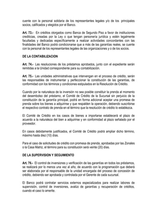 cuente con la personal solidaria de los representantes legales y/o de los principales
socios, calificados y elegidos por el Banco.

Art. 73.- En créditos otorgados como Banca de Segundo Piso a favor de instituciones
crediticias, creadas por la Ley o que tengan personería jurídica y estén legalmente
facultadas y dedicadas específicamente a realizar actividades concordantes con las
finalidades del Banco podrá condicionarse que a más de las garantías reales, se cuente
con la personal de los representantes legales de las organizaciones y o de los socios.

DE LA CONTABILIZACION

Art. 74.- Las resoluciones de los préstamos aprobados, junto con el expediente serán
remitidas a la Unidad correspondiente para su contabilización.

Art. 75.- Las unidades administrativas que intervengan en el proceso de crédito, serán
las responsables de instrumentar y perfeccionar la constitución de las garantías, de
conformidad con los términos y condiciones estipulados en la Resolución de Crédito.

Cuando por la naturaleza de la inversión no sea posible constituir la prenda al momento
del desembolso del préstamo, el Comité de Crédito de la Sucursal sin perjuicio de la
constitución de la garantía principal, podrá en forma adicional aceptar una promesa de
prenda sobre los bienes a adquirirse y que respalden la operación, debiendo suscribirse
el respectivo contrato de prenda en el término que la resolución de crédito lo establezca.

El Comité de Crédito en los casos de bienes a importarse establecerá el plazo de
acuerdo a la naturaleza del bien a adquirirse y en conformidad al plazo señalado por el
proveedor.

En casos debidamente justificados, el Comité de Crédito podrá ampliar dicho término,
máximo hasta diez (10) días.

Para el caso de solicitudes de crédito con promesa de prenda, aprobadas por las Zonales
o la Casa Matriz, el término para su constitución será veinte (20) días.

DE LA SUPERVISION Y SEGUIMIENTO

Art. 76.- El control de inversiones y verificación de las garantías en todos los préstamos,
se realizará por lo menos una vez al año, de acuerdo con la programación que deberá
ser elaborada por el responsable de la unidad encargada del proceso de concesión de
crédito, debiendo ser aprobada y controlada por el Gerente de cada sucursal.

El Banco podrá contratar servicios externos especializados para realizar labores de
supervisión, control de inversiones, avalúo de garantías y recuperación de créditos,
cuando el caso lo amerite.
 