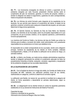 Art. 77.- Los funcionarios encargados de efectuar el control y supervisión de los
préstamos otorgados por cada Sucursal, presentarán informes escritos sobre el
cumplimiento del plan de inversiones, garantías, la marcha del proyecto, etcétera, y
tendrán la obligación de realizar el seguimiento y gestiones de cobro correspondientes,
hasta la recuperación del préstamo.

Art. 78.- Los informes de control formarán parte integrante de los expedientes de los
deudores, los que servirán para observar el cumplimiento del cliente, el estado de las
garantías y proponer correctivos para coadyuvar al desarrollo del proyecto, así como para
determinar el riesgo de las operaciones.

Art. 79.- El Gerente General, los Gerentes de Área de Casa Matriz, los Gerentes
Zonales y los Gerentes de las Sucursales, serán los principales responsables en lo que
corresponda, de que el proceso crediticio, en los aspectos operativos y administrativos
funcione apropiadamente.

Los miembros del Comité de Crédito y los técnicos del área de Crédito que emitan los
informes para el análisis y concesión del crédito, serán administrativa, civil y penalmente
responsables de sus actuaciones en el marco que establece la ley.

El responsable de la unidad correspondiente de las sucursales, tendrá como obligación
principal, mantener los expedientes de los clientes en forma completa, ordenada
cronológicamente y foliada, a fin de facilitar la calificación de los activos de riesgo y la
actividad crediticia.

Art. 80.- La Matriz y las Zonales, por medio de las unidades administrativas respectivas,
tendrán la obligación permanente de controlar el cumplimiento adecuado de todos los
procedimientos inherentes al trámite, evaluación, concesión, seguimiento y recuperación
de los préstamos otorgados por las sucursales dependientes.

DE LA CALIFICACION DE LOS CLIENTES

Art. 81.- Con la finalidad de disminuir el riesgo del crédito, los Comités de Crédito de las
Sucursales del BNF, realizarán una calificación periódica anual de sus clientes,
clasificándolos en categorías, conforme lo determina la normativa vigente.

La calificación será flexible, de manera tal, que permita la movilidad de la categoría del
cliente, en forma ascendente o descendente en períodos determinados, según su
comportamiento.

Art. 82.- La categorización de los clientes tomará en cuenta los siguientes parámetros
establecidos en la Ley General de Instituciones del Sistema Financiero:

Capacidad de pago,
Cobertura e idoneidad de las garantías,
Información de la Central de Riesgos o Buró de Crédito,
 