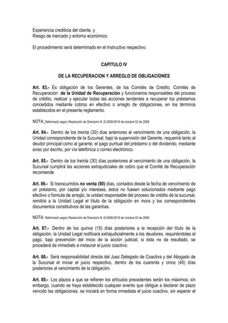 Experiencia crediticia del cliente, y
Riesgo de mercado y entorno económico.

El procedimiento será determinado en el Instructivo respectivo.


                                                CAPITULO IV

                  DE LA RECUPERACION Y ARREGLO DE OBLIGACIONES

Art. 83.- Es obligación de los Gerentes, de los Comités de Crédito, Comités de
Recuperación de la Unidad de Recuperación y funcionarios responsables del proceso
de crédito, realizar y ejecutar todas las acciones tendentes a recuperar los préstamos
concedidos mediante cobros en efectivo o arreglo de obligaciones, en los términos
establecidos en el presente reglamento.

NOTA: Reformado según Resolución de Directorio N. D-2008-0519 de octubre 02 de 2008

Art. 84.- Dentro de los treinta (30) días anteriores al vencimiento de una obligación, la
Unidad correspondiente de la Sucursal, bajo la supervisión del Gerente, requerirá tanto al
deudor principal como al garante, el pago puntual del préstamo o del dividendo, mediante
aviso por escrito, por vía telefónica o correo electrónico.

Art. 85.- Dentro de los treinta (30) días posteriores al vencimiento de una obligación, la
Sucursal cumplirá las acciones extrajudiciales de cobro que el Comité de Recuperación
recomiende.

Art. 86.- Si transcurridos no venta (90) días, contados desde la fecha de vencimiento de
un préstamo, por capital y/o intereses, éstos no fuesen solucionados mediante pago
efectivo o formula de arreglo, la unidad responsable del proceso de crédito de la sucursal,
remitirá a la Unidad Legal el título de la obligación en mora y los correspondientes
documentos constitutivos de las garantías.

NOTA: Reformado según Resolución de Directorio N. D-2008-0519 de octubre 02 de 2008

Art. 87.- Dentro de los quince (15) días posteriores a la recepción del título de la
obligación, la Unidad Legal notificará extrajudicialmente a los deudores, requiriéndoles el
pago, bajo prevención del inicio de la acción judicial, si ésta no da resultado, se
procederá de inmediato a instaurar el juicio coactivo.

Art. 88.- Será responsabilidad directa del Juez Delegado de Coactiva y del Abogado de
la Sucursal el iniciar el juicio respectivo, dentro de los cuarenta y cinco (45) días
posteriores al vencimiento de la obligación.

Art. 89.- Los plazos a que se refieren los artículos precedentes serán los máximos; sin
embargo, cuando se haya establecido cualquier evento que obligue a declarar de plazo
vencido las obligaciones, se iniciará en forma inmediata el juicio coactivo, sin esperar el
 