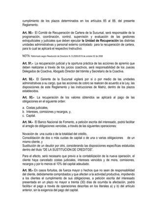 cumplimiento de los plazos determinados en los artículos 85 al 88, del presente
Reglamento.

Art. 90.- El Comité de Recuperación de Cartera de la Sucursal, será responsable de la
programación, coordinación, control, supervisión y evaluación de las gestiones
extrajudiciales y judiciales que deben ejecutar la Unidad de Recuperación las distintas
unidades administrativas y personal externo contratado para la recuperación de cartera,
para lo cual se aplicará el respectivo Instructivo.

NOTA: Reformado según Resolución de Directorio N. D-2008-0519 de octubre 02 de 2008

Art. 91.- La recuperación judicial y la oportuna práctica de las acciones de apremio que
deben realizarse a través de los juicios coactivos, será responsabilidad de los Jueces
Delegados de Coactiva, Abogado Director del trámite y Secretario de la Coactiva.

Art. 92.- El Gerente de la Sucursal vigilará por sí o por medio de las unidades
administrativas a su cargo, que las acciones de cobro se realicen de acuerdo a la Ley, las
disposiciones de este Reglamento y las instrucciones de Matriz, dentro de los plazos
establecidos.
Art. 93.- La recuperación de los valores obtenidos se aplicará al pago de las
obligaciones en el siguiente orden:
a. Costas judiciales,
b. Intereses, comisiones y recargos, y,
c. Capital.
Art. 94.- El Banco Nacional de Fomento, a petición escrita del interesado, podrá facilitar
el arreglo de obligaciones vencidas, a través de las siguientes operaciones:

Novación de una cuota o de la totalidad del crédito,
Consolidación de dos o más cuotas de capital o de una o varias obligaciones de un
mismo cliente, y
Sustitución de un deudor por otro, considerando las disposiciones específicas estatuidas
dentro del título “DE LA SUSTITUCION DE CREDITOS”.
Para el efecto, será necesario que previo a la contabilización de la nueva operación, el
cliente haya cancelado costas judiciales, intereses vencidos y de mora, comisiones,
recargos y por lo menos el 10% del capital adeudado.
Art. 95.- En casos fortuitos, de fuerza mayor o hechos que no sean de responsabilidad
del cliente, debidamente comprobados y que afecten a la actividad productiva, impidiendo
a los clientes el cumplimiento de sus obligaciones, a petición escrita del interesado
presentada en un plazo no mayor a treinta (30) días de ocurrida la afectación, podrá
facilita-r el pago a través de operaciones descritas en los literales a) y b) del artículo
anterior, sin la exigencia del pago del capital.
 