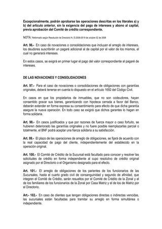 Excepcionalmente, podrán aprobarse las operaciones descritas en los literales a) y
b) del artículo anterior, sin la exigencia del pago de intereses y abono al capital,
previa aprobación del Comité de crédito correspondiente.

NOTA: Reformado según Resolución de Directorio N. D-2008-0519 de octubre 02 de 2008

Art. 96.- En caso de novaciones o consolidaciones que incluyan el arreglo de intereses,
los deudores suscribirán un pagaré adicional al de capital por el valor de los mismos, el
cual no generará intereses.

En estos casos, se exigirá en primer lugar el pago del valor correspondiente al pagaré de
intereses.


DE LAS NOVACIONES Y CONSOLIDACIONES

Art. 97.- Para el caso de novaciones o consolidaciones de obligaciones con garantías
originales, deberá tenerse en cuenta lo dispuesto en el artículo 1692 del Código Civil.

En casos en que los propietarios de inmuebles, que no son codeudores, hayan
consentido gravar sus bienes, garantizando con hipoteca cerrada a favor del Banco,
deberán extender en forma expresa su consentimiento para efecto de que dicha garantía
asegure la nueva operación. En todo caso se exigirá que dichos garantes lo hagan en
forma solidaria.

Art. 98.- En casos justificados y que por razones de fuerza mayor o caso fortuito, se
hubieren deteriorado las garantías originales y no fuere posible reemplazarlas parcial o
totalmente, el BNF podrá aceptar una fianza solidaria a su satisfacción.

Art. 99.- El plazo de las operaciones de arreglo de obligaciones, se fijará de acuerdo con
la real capacidad de pago del cliente, independientemente del establecido en la
operación original.

Art. 100.- El Comité de Crédito de la Sucursal está facultado para conocer y resolver las
solicitudes de crédito en forma independiente al cupo resolutivo de crédito original
asignado por el Directorio o el Organismo designado para el efecto.

Art. 101.- El arreglo de obligaciones de los parientes de los funcionarios de las
Sucursales, hasta el cuarto grado civil de consanguinidad y segundo de afinidad, que
integren el Comité de Crédito, serán resueltos por el Comité de Crédito de la Zonal y el
de los familiares de los funcionarios de la Zonal por Casa Matriz y el de los de Matriz por
el Directorio.

Art.- 102.- En caso de clientes que tengan obligaciones directas o indirectas vencidas,
las sucursales están facultadas para tramitar su arreglo en forma simultánea o
independiente.
 