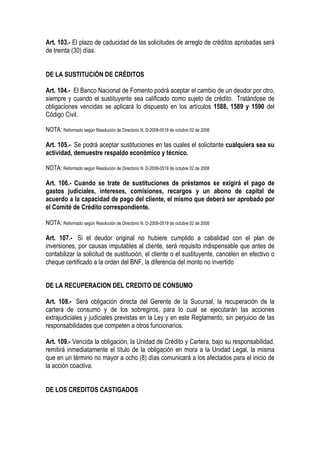 Art. 103.- El plazo de caducidad de las solicitudes de arreglo de créditos aprobadas será
de treinta (30) días.


DE LA SUSTITUCIÓN DE CRÉDITOS

Art. 104.- El Banco Nacional de Fomento podrá aceptar el cambio de un deudor por otro,
siempre y cuando el sustituyente sea calificado como sujeto de crédito. Tratándose de
obligaciones vencidas se aplicará lo dispuesto en los artículos 1588, 1589 y 1590 del
Código Civil.

NOTA: Reformado según Resolución de Directorio N. D-2008-0519 de octubre 02 de 2008

Art. 105.- Se podrá aceptar sustituciones en las cuales el solicitante cualquiera sea su
actividad, demuestre respaldo económico y técnico.

NOTA: Reformado según Resolución de Directorio N. D-2008-0519 de octubre 02 de 2008

Art. 106.- Cuando se trate de sustituciones de préstamos se exigirá el pago de
gastos judiciales, intereses, comisiones, recargos y un abono de capital de
acuerdo a la capacidad de pago del cliente, el mismo que deberá ser aprobado por
el Comité de Crédito correspondiente.

NOTA: Reformado según Resolución de Directorio N. D-2008-0519 de octubre 02 de 2008

Art. 107.- Si el deudor original no hubiere cumplido a cabalidad con el plan de
inversiones, por causas imputables al cliente, será requisito indispensable que antes de
contabilizar la solicitud de sustitución, el cliente o el sustituyente, cancelen en efectivo o
cheque certificado a la orden del BNF, la diferencia del monto no invertido


DE LA RECUPERACION DEL CREDITO DE CONSUMO

Art. 108.- Será obligación directa del Gerente de la Sucursal, la recuperación de la
cartera de consumo y de los sobregiros, para lo cual se ejecutarán las acciones
extrajudiciales y judiciales previstas en la Ley y en este Reglamento, sin perjuicio de las
responsabilidades que competen a otros funcionarios.

Art. 109.- Vencida la obligación, la Unidad de Crédito y Cartera, bajo su responsabilidad,
remitirá inmediatamente el título de la obligación en mora a la Unidad Legal, la misma
que en un término no mayor a ocho (8) días comunicará a los afectados para el inicio de
la acción coactiva.


DE LOS CREDITOS CASTIGADOS
 