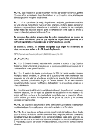 Art. 110.- Las obligaciones que se encuentren vencidas por capital y/o intereses, por tres
(3) o más años, se castigarán de conformidad con la Ley, lo cual no exime a la Sucursal
de la obligación de recuperar estos valores.

Art. 111.- Las operaciones de arreglo de préstamos castigados, podrán ser concedidas
por una sola vez. Para obtener nuevos créditos originales, el cliente deberá cancelar en
efectivo o cheque certificado a la orden de la Institución, la totalidad del valor castigado,
cumplir todos los requisitos exigidos para su rehabilitación como sujeto de crédito y
contar con la autorización de la Gerencia Zonal.

Se exceptúan los créditos provenientes de cartera reestructurada de montos de
hasta veinte mil dólares, para los que regirán las disposiciones previstas en el
Instructivo para la Reestructuración de la Cartera Castigada vigente.

Se exceptúan, también, los créditos castigados cuyo origen fue declaratoria de
plazo vencido, que señala el Art. 32 de este Reglamento.

NOTA: Reformado según Resolución de Directorio N. D-2008-0020 de enero 21 de 2008

DE LA COACTIVA

Art. 112.- El Gerente General, mediante oficio, conforme lo autoriza la Ley Orgánica,
delegará a otros funcionarios, el ejercicio de la jurisdicción coactiva acompañada de la
correspondiente orden general de cobro.

Art. 113.- A solicitud del deudor, previo el pago del 20% del capital vencido, intereses,
recargos y costas judiciales, el Gerente de la Sucursal podrá pedir autorización para
suspender por una sola vez y hasta por un máximo de sesenta días, el procedimiento
judicial, mediante comunicación dirigida al Gerente General. En el texto constarán
obligatoriamente las razones y justificativos de la petición y la propuesta de arreglo con el
criterio del Gerente.

Art. 114.- Únicamente el Directorio o el Gerente General, de conformidad con el cupo
resolutivo asignado, con el objeto de posibilitar la recuperación de los créditos o su
arreglo definitivo, en base a los justificativos presentados por la respectiva oficina,
podrán ordenar por escrito, la suspensión de los juicios de coactiva y las acciones
judiciales correspondientes.

Art. 115.- La suspensión se cumplirá en forma administrativa, por lo tanto no constará en
providencia alguna dentro del proceso, ni en razón sentada por el Secretario.

Art. 116.- En el caso de que se haya cumplido con el remate de los bienes de un deudor
y con la finalidad de liberarlo parcial o totalmente de su obligación, el Banco procederá a
contabilizar el auto de adjudicación de los bienes rematados a plazo, como un crédito sui
géneris, una vez que se encuentre debidamente protocolizado e inscrito en el Registro de
la Propiedad y pagados los valores ofrecidos al contado, incluyendo los correspondientes
intereses.
 