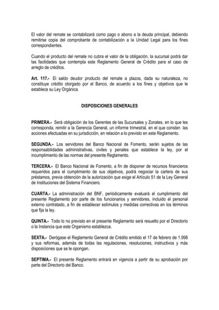 El valor del remate se contabilizará como pago o abono a la deuda principal, debiendo
remitirse copia del comprobante de contabilización a la Unidad Legal para los fines
correspondientes.

Cuando el producto del remate no cubra el valor de la obligación, la sucursal podrá dar
las facilidades que contempla este Reglamento General de Crédito para el caso de
arreglo de créditos.

Art. 117.- El saldo deudor producto del remate a plazos, dada su naturaleza, no
constituye crédito otorgado por el Banco, de acuerdo a los fines y objetivos que le
establece su Ley Orgánica.


                            DISPOSICIONES GENERALES


PRIMERA.- Será obligación de los Gerentes de las Sucursales y Zonales, en lo que les
corresponda, remitir a la Gerencia General, un informe trimestral, en el que consten las
acciones efectuadas en su jurisdicción, en relación a lo previsto en este Reglamento.

SEGUNDA.- Los servidores del Banco Nacional de Fomento, serán sujetos de las
responsabilidades administrativas, civiles y penales que establece la ley, por el
incumplimiento de las normas del presente Reglamento.

TERCERA.- El Banco Nacional de Fomento, a fin de disponer de recursos financieros
requeridos para el cumplimiento de sus objetivos, podrá negociar la cartera de sus
préstamos, previa obtención de la autorización que exige el Artículo 51 de la Ley General
de Instituciones del Sistema Financiero.

CUARTA.- La administración del BNF, periódicamente evaluará el cumplimiento del
presente Reglamento por parte de los funcionarios y servidores, incluido el personal
externo contratado, a fin de establecer estímulos y medidas correctivas en los términos
que fija la ley.

QUINTA.- Todo lo no previsto en el presente Reglamento será resuelto por el Directorio
o la Instancia que este Organismo establezca.

SEXTA.- Derógase el Reglamento General de Crédito emitido el 17 de febrero de 1.998
y sus reformas, además de todas las regulaciones, resoluciones, instructivos y más
disposiciones que se le opongan.

SEPTIMA.- El presente Reglamento entrará en vigencia a partir de su aprobación por
parte del Directorio del Banco.
 