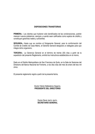 DISPOSICIONES TRANSITORIAS


PRIMERA.- Los clientes que hubieren sido beneficiados de las condonaciones, podrán
merecer nuevos préstamos, siempre y cuando sean calificados como sujetos de crédito y
constituyan garantías reales y suficientes.

SEGUNDA.- Hasta que se nombre al Subgerente General, para la conformación del
Comité de Crédito de Casa Matriz, el Gerente General designará un delegado para que
integre dicho organismo.

TERCERA.- La Gerencia General en el término de treinta (30) días a partir de la
expedición del presente Reglamento, emitirá los Instructivos establecidos en el mismo.


Dado en el Distrito Metropolitano de San Francisco de Quito, en la Sala de Sesiones del
Directorio del Banco Nacional de Fomento, a los diez días del mes de enero del dos mil
cinco.


El presente reglamento regirá a partir de la presente fecha.




                           Doctor Héctor Ballesteros Segarra,
                           PRESIDENTE DEL DIRECTORIO




                                Doctor René Jarrín Jarrín,
                                SECRETARIO GENERAL
 