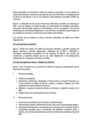 Estas actividades se financiarán a través de créditos comerciales o micro créditos en
operaciones directas o como banca de segundo piso, de conformidad a lo establecido en
el literal (m) del artículo 3 de su Ley Orgánica. Adicionalmente concederá créditos de
consumo.

Art. 4.- La utilización de los recursos financieros destinados al crédito, que disponga el
BNF y que se originen en fuentes propias, los provenientes de entidades nacionales,
convenios internacionales, fondos en administración y otros, se sujetarán a las normas
establecidas en el presente Reglamento y a los términos y condiciones determinados en
los respectivos convenios e instructivos que se dicten para el efecto.

Los recursos que se originen en leyes y decretos especiales, se regirán por dichas
disposiciones.

DE LOS SUJETOS DE CREDITO

Art. 5.- Podrán ser sujetos de crédito las personas naturales o jurídicas capaces de
ejercer derechos y contraer obligaciones, calificadas por el BNF y dedicadas a
actividades económicas compatibles con los objetivos del Banco, que reúnan las
condiciones y requisitos exigidos por la Ley, este Reglamento y las disposiciones
establecidas en la respectiva normativa de crédito.

DE LOS DOCUMENTOS PARA EL TRAMITE DE CREDITO

Art. 6.- Para el trámite de una solicitud de crédito se requerirá la presentación de los
siguientes documentos:

1.      Personas naturales:

     • Cédula de ciudadanía.
     • Declaración confidencial, actualizada y firmada sobre su situación financiera, en
       la que constará el estado de activos y pasivos, ingresos y egresos que haya
       registrado en el último ejercicio económico.
     • Mantener o aperturar cuentas corrientes, de ahorros o depósitos a plazo en el
       BNF.
     • Registro Único de Contribuyentes de ser pertinente.

2.      Personas jurídicas:

     • Documentos actualizados de constitución y existencia legal.
     • Nombramiento vigente, debidamente inscrito, del o de los representantes legales.
     • Autorización del organismo competente que de acuerdo con el estatuto social le
       corresponda otorgarla para la contratación del préstamo, indicando monto y
       destino, así como la autorización para gravar los bienes de la empresa a favor del
       BNF.
 