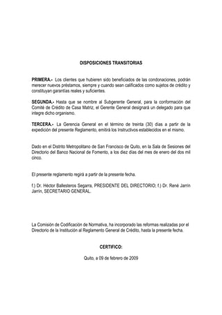DISPOSICIONES TRANSITORIAS


PRIMERA.- Los clientes que hubieren sido beneficiados de las condonaciones, podrán
merecer nuevos préstamos, siempre y cuando sean calificados como sujetos de crédito y
constituyan garantías reales y suficientes.

SEGUNDA.- Hasta que se nombre al Subgerente General, para la conformación del
Comité de Crédito de Casa Matriz, el Gerente General designará un delegado para que
integre dicho organismo.

TERCERA.- La Gerencia General en el término de treinta (30) días a partir de la
expedición del presente Reglamento, emitirá los Instructivos establecidos en el mismo.


Dado en el Distrito Metropolitano de San Francisco de Quito, en la Sala de Sesiones del
Directorio del Banco Nacional de Fomento, a los diez días del mes de enero del dos mil
cinco.


El presente reglamento regirá a partir de la presente fecha.

f.) Dr. Héctor Ballesteros Segarra, PRESIDENTE DEL DIRECTORIO; f.) Dr. René Jarrín
Jarrín, SECRETARIO GENERAL.




La Comisión de Codificación de Normativa, ha incorporado las reformas realizadas por el
Directorio de la Institución al Reglamento General de Crédito, hasta la presente fecha.


                                       CERTIFICO:

                              Quito, a 09 de febrero de 2009
 