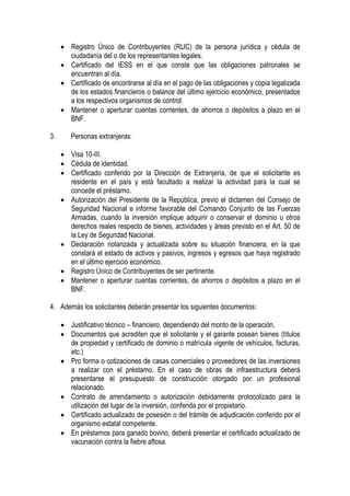 • Registro Único de Contribuyentes (RUC) de la persona jurídica y cédula de
       ciudadanía del o de los representantes legales.
     • Certificado del IESS en el que conste que las obligaciones patronales se
       encuentran al día.
     • Certificado de encontrarse al día en el pago de las obligaciones y copia legalizada
       de los estados financieros o balance del último ejercicio económico, presentados
       a los respectivos organismos de control.
     • Mantener o aperturar cuentas corrientes, de ahorros o depósitos a plazo en el
       BNF.

3.      Personas extranjeras:

     • Visa 10-III.
     • Cédula de identidad.
     • Certificado conferido por la Dirección de Extranjería, de que el solicitante es
       residente en el país y está facultado a realizar la actividad para la cual se
       concede el préstamo.
     • Autorización del Presidente de la República, previo el dictamen del Consejo de
       Seguridad Nacional e informe favorable del Comando Conjunto de las Fuerzas
       Armadas, cuando la inversión implique adquirir o conservar el dominio u otros
       derechos reales respecto de bienes, actividades y áreas previsto en el Art. 50 de
       la Ley de Seguridad Nacional.
     • Declaración notarizada y actualizada sobre su situación financiera, en la que
       constará el estado de activos y pasivos, ingresos y egresos que haya registrado
       en el último ejercicio económico.
     • Registro Único de Contribuyentes de ser pertinente.
     • Mantener o aperturar cuentas corrientes, de ahorros o depósitos a plazo en el
       BNF.

4. Además los solicitantes deberán presentar los siguientes documentos:

     • Justificativo técnico – financiero, dependiendo del monto de la operación,
     • Documentos que acrediten que el solicitante y el garante posean bienes (títulos
       de propiedad y certificado de dominio o matrícula vigente de vehículos, facturas,
       etc.)
     • Pro forma o cotizaciones de casas comerciales o proveedores de las inversiones
       a realizar con el préstamo. En el caso de obras de infraestructura deberá
       presentarse el presupuesto de construcción otorgado por un profesional
       relacionado.
     • Contrato de arrendamiento o autorización debidamente protocolizado para la
       utilización del lugar de la inversión, conferida por el propietario.
     • Certificado actualizado de posesión o del trámite de adjudicación conferido por el
       organismo estatal competente.
     • En préstamos para ganado bovino, deberá presentar el certificado actualizado de
       vacunación contra la fiebre aftosa.
 
