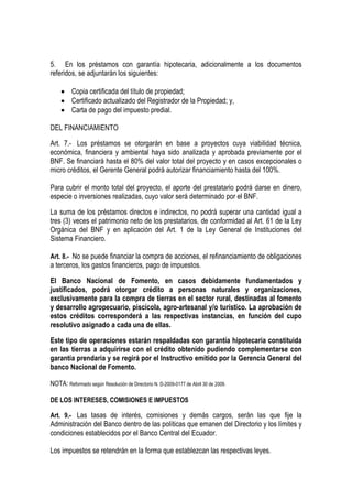 5. En los préstamos con garantía hipotecaria, adicionalmente a los documentos
referidos, se adjuntarán los siguientes:

    • Copia certificada del título de propiedad;
    • Certificado actualizado del Registrador de la Propiedad; y,
    • Carta de pago del impuesto predial.

DEL FINANCIAMIENTO

Art. 7.- Los préstamos se otorgarán en base a proyectos cuya viabilidad técnica,
económica, financiera y ambiental haya sido analizada y aprobada previamente por el
BNF. Se financiará hasta el 80% del valor total del proyecto y en casos excepcionales o
micro créditos, el Gerente General podrá autorizar financiamiento hasta del 100%.

Para cubrir el monto total del proyecto, el aporte del prestatario podrá darse en dinero,
especie o inversiones realizadas, cuyo valor será determinado por el BNF.

La suma de los préstamos directos e indirectos, no podrá superar una cantidad igual a
tres (3) veces el patrimonio neto de los prestatarios, de conformidad al Art. 61 de la Ley
Orgánica del BNF y en aplicación del Art. 1 de la Ley General de Instituciones del
Sistema Financiero.

Art. 8.- No se puede financiar la compra de acciones, el refinanciamiento de obligaciones
a terceros, los gastos financieros, pago de impuestos.

El Banco Nacional de Fomento, en casos debidamente fundamentados y
justificados, podrá otorgar crédito a personas naturales y organizaciones,
exclusivamente para la compra de tierras en el sector rural, destinadas al fomento
y desarrollo agropecuario, piscícola, agro-artesanal y/o turístico. La aprobación de
estos créditos corresponderá a las respectivas instancias, en función del cupo
resolutivo asignado a cada una de ellas.

Este tipo de operaciones estarán respaldadas con garantía hipotecaria constituida
en las tierras a adquirirse con el crédito obtenido pudiendo complementarse con
garantía prendaria y se regirá por el Instructivo emitido por la Gerencia General del
banco Nacional de Fomento.

NOTA: Reformado según Resolución de Directorio N. D-2009-0177 de Abril 30 de 2009.

DE LOS INTERESES, COMISIONES E IMPUESTOS

Art. 9.- Las tasas de interés, comisiones y demás cargos, serán las que fije la
Administración del Banco dentro de las políticas que emanen del Directorio y los límites y
condiciones establecidos por el Banco Central del Ecuador.

Los impuestos se retendrán en la forma que establezcan las respectivas leyes.
 