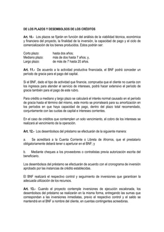 DE LOS PLAZOS Y DESEMBOLSOS DE LOS CRÉDITOS

Art. 10.- Los plazos se fijarán en función del análisis de la viabilidad técnica, económica
y financiera del proyecto, la finalidad de la inversión, la capacidad de pago y el ciclo de
comercialización de los bienes producidos. Estos podrán ser:

Corto plazo:          hasta dos años;
Mediano plazo:        más de dos hasta 7 años; y,
Largo plazo:          de más de 7 hasta 20 años.

Art. 11.- De acuerdo a la actividad productiva financiada, el BNF podrá conceder un
período de gracia para el pago del capital.

Si el BNF, dado el tipo de actividad que financie, comprueba que el cliente no cuenta con
los ingresos para atender el servicio de intereses, podrá hacer extensivo el período de
gracia también para el pago de este rubro.

Para crédito a mediano y largo plazo se calculará el interés normal causado en el período
de gracia hasta el término del mismo, este monto se prorrateará para su amortización en
los períodos en que haya capacidad de pago, dentro del plazo total recomendado,
conjuntamente con las cuotas de capital e intereses corrientes.

En el caso de créditos que contemplen un solo vencimiento, el cobro de los intereses se
realizará al vencimiento de la operación.

Art. 12.- Los desembolsos del préstamo se efectuarán de la siguiente manera:

a.     Se acreditará a la Cuenta Corriente o Libreta de Ahorros, que el prestatario
obligatoriamente deberá tener o aperturar en el BNF; y

b. Mediante cheques a los proveedores o contratistas previa autorización escrita del
beneficiario.

Los desembolsos del préstamo se efectuarán de acuerdo con el cronograma de inversión
aprobado por las instancias de crédito establecidas.

El BNF realizará el respectivo control y seguimiento de inversiones que garanticen la
adecuada utilización de los recursos.

Art. 13.- Cuando el proyecto contemple inversiones de ejecución escalonada, los
desembolsos del préstamo se realizarán en la misma forma, entregando las sumas que
correspondan a las inversiones inmediatas, previo el respectivo control y el saldo se
mantendrá en el BNF a nombre del cliente, en cuentas contingentes acreedoras.
 