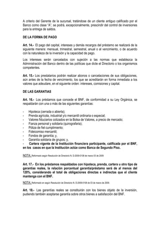 A criterio del Gerente de la sucursal, tratándose de un cliente antiguo calificado por el
Banco como clase “A”, se podrá, excepcionalmente, prescindir del control de inversiones
para la entrega de saldos.

DE LA FORMA DE PAGO

Art. 14.- El pago del capital, intereses y demás recargos del préstamo se realizará de la
siguiente manera: mensual, trimestral, semestral, anual o al vencimiento, o de acuerdo
con la naturaleza de la inversión y la capacidad de pago.
Los intereses serán cancelados con sujeción a las normas que establezca la
Administración del Banco dentro de las políticas que dicte el Directorio o los organismos
competentes.

Art. 15.- Los prestatarios podrán realizar abonos o cancelaciones de sus obligaciones,
aún antes de la fecha de vencimiento, los que se acreditarán en forma inmediata a los
valores que adeudare, en el siguiente orden: intereses, comisiones y capital.

DE LAS GARANTIAS

Art. 16.- Los préstamos que concede el BNF, de conformidad a su Ley Orgánica, se
respaldarán con una o más de las siguientes garantías:

- Hipoteca (cerrada o abierta);
- Prenda agrícola, industrial y/o mercantil ordinaria o especial;
- Valores fiduciarios cotizados en la Bolsa de Valores, a precio de mercado;
- Fianza personal y solidaria (quirografaria);
- Póliza de fiel cumplimiento;
- Fideicomiso mercantil;
- Fondos de garantía; y,
- Garantía solidaria de grupos; y,
-    Cartera vigente de la Institución financiera participante, calificada por el BNF,
en los casos en que la Institución actúe como Banca de Segundo Piso.

NOTA: Reformado según Resolución de Directorio N. D-2009-0108 de marzo 03 de 2009

Art. 17.- En los préstamos respaldados con hipoteca, prenda, cartera u otro tipo de
garantías reales, la relación porcentual garantía/préstamo será de al menos del
120%, considerando el total de obligaciones directas e indirectas que el cliente
mantenga con el BNF.
NOTA: Reformado en según Resolución de Directorio N. D-2009-0108 de 03 de marzo de 2009.

Art. 18.- Las garantías reales se constituirán con los bienes objeto de la inversión,
pudiendo también aceptarse garantía sobre otros bienes a satisfacción del BNF.
 