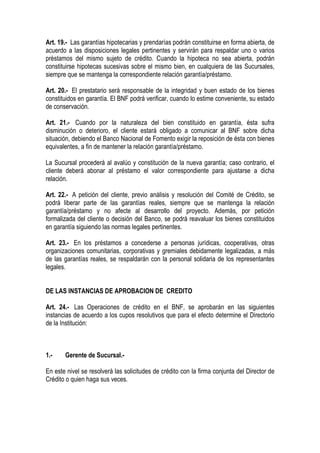Art. 19.- Las garantías hipotecarias y prendarías podrán constituirse en forma abierta, de
acuerdo a las disposiciones legales pertinentes y servirán para respaldar uno o varios
préstamos del mismo sujeto de crédito. Cuando la hipoteca no sea abierta, podrán
constituirse hipotecas sucesivas sobre el mismo bien, en cualquiera de las Sucursales,
siempre que se mantenga la correspondiente relación garantía/préstamo.

Art. 20.- El prestatario será responsable de la integridad y buen estado de los bienes
constituidos en garantía. El BNF podrá verificar, cuando lo estime conveniente, su estado
de conservación.

Art. 21.- Cuando por la naturaleza del bien constituido en garantía, ésta sufra
disminución o deterioro, el cliente estará obligado a comunicar al BNF sobre dicha
situación, debiendo el Banco Nacional de Fomento exigir la reposición de ésta con bienes
equivalentes, a fin de mantener la relación garantía/préstamo.

La Sucursal procederá al avalúo y constitución de la nueva garantía; caso contrario, el
cliente deberá abonar al préstamo el valor correspondiente para ajustarse a dicha
relación.

Art. 22.- A petición del cliente, previo análisis y resolución del Comité de Crédito, se
podrá liberar parte de las garantías reales, siempre que se mantenga la relación
garantía/préstamo y no afecte al desarrollo del proyecto. Además, por petición
formalizada del cliente o decisión del Banco, se podrá reavaluar los bienes constituidos
en garantía siguiendo las normas legales pertinentes.

Art. 23.- En los préstamos a concederse a personas jurídicas, cooperativas, otras
organizaciones comunitarias, corporativas y gremiales debidamente legalizadas, a más
de las garantías reales, se respaldarán con la personal solidaria de los representantes
legales.


DE LAS INSTANCIAS DE APROBACION DE CREDITO

Art. 24.- Las Operaciones de crédito en el BNF, se aprobarán en las siguientes
instancias de acuerdo a los cupos resolutivos que para el efecto determine el Directorio
de la Institución:



1.-    Gerente de Sucursal.-

En este nivel se resolverá las solicitudes de crédito con la firma conjunta del Director de
Crédito o quien haga sus veces.
 