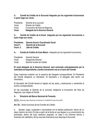 2.-    Comité de Crédito de la Sucursal integrado por los siguientes funcionarios
o quien haga sus veces:

Presidente:      Gerente de la sucursal.
Vocal:           Director de Crédito
Vocal:           Funcionario del Área de Negocios.
Vocal            Delegado de la Gerencia General

3.-    Comité de Crédito de la Zonal Integrado por los siguientes funcionarios o
quien haga sus veces:

Presidente:       Gerente Zonal o Coordinador Zonal
Vocal 1:          Gerente de la Sucursal
Vocal 2:          Jefe de Crédito

4.-     Comité de Crédito de Casa Matriz.- Integrado por los siguientes funcionarios:

Presidente:       Gerente General
Vocal:            Subgerente General
Vocal:            Gerente Auxiliar de Crédito

El vocal delegado de la Gerencia General, será nominado anticipadamente por la
autoridad correspondiente y tendrá únicamente voz en el seno del Comité.

Estas instancias contarán con la asesoría del Abogado correspondiente. El Presidente
del Comité designará un Secretario. El Secretario y el Abogado sólo tienen voz
informativa.
El Secretario del Comité llevará el registro de las actas y resoluciones y mantendrá el
archivo correspondiente.
En las sucursales el Gerente de la sucursal, designará al funcionario del Área de
Negocios, que integre el Comité.
5.-     Directorio del Banco Nacional de Fomento.
NOTA:   Reformado según Resolución de Directorio N. D-2009-40 de enero 28 de 2009


Art. 25.- Serán funciones de los Comités de Crédito:

a. Aprobar, negar, suspender o reconsiderar con la debida justificación, dentro de un
plazo máximo de cinco (5) días a partir de la fecha en que lleguen a su conocimiento las
solicitudes, dentro del cupo resolutivo asignado, en base a los informes técnico y
financiero de viabilidad y de los recursos financieros que disponga la Sucursal;
 